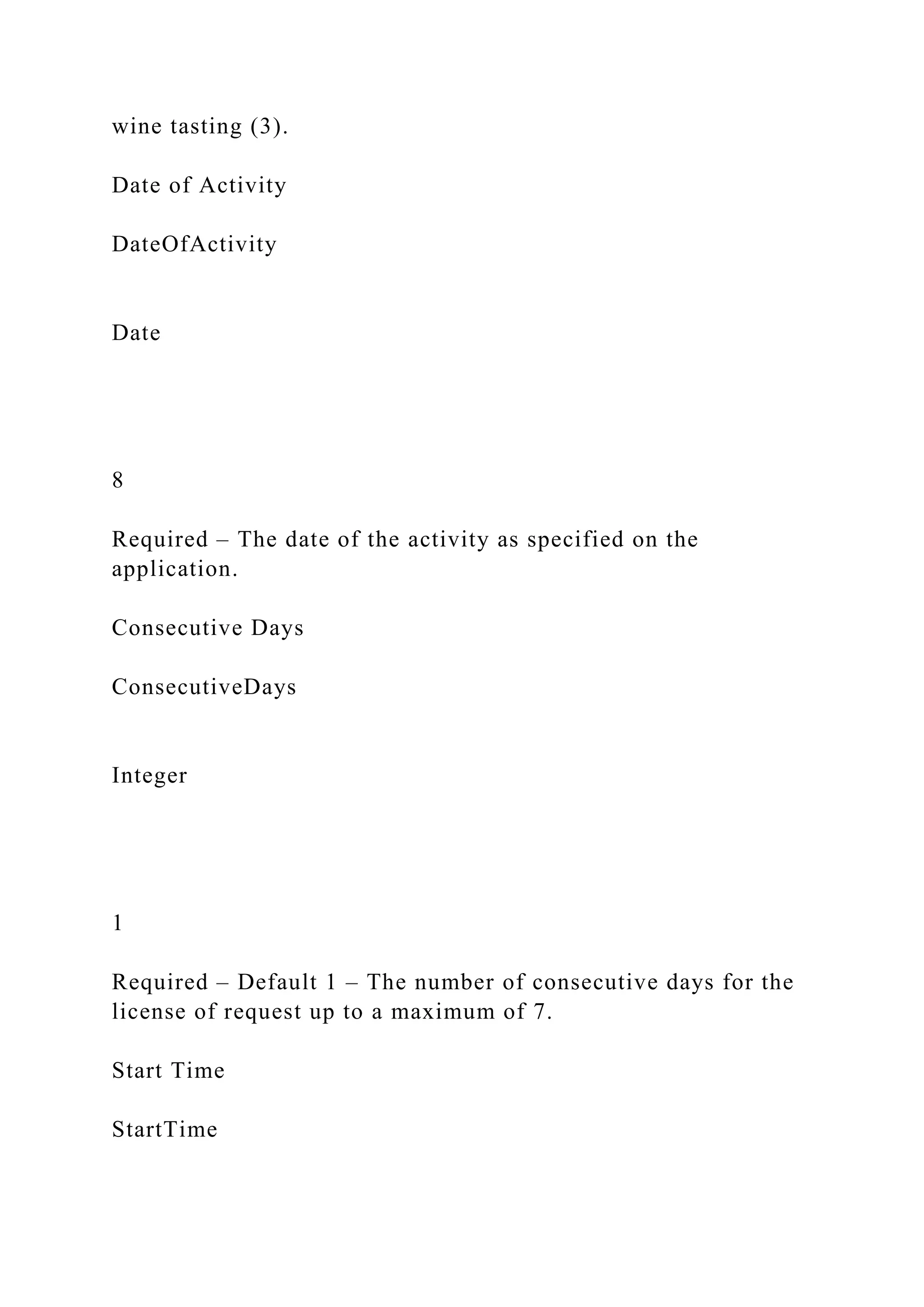wine tasting (3).
Date of Activity
DateOfActivity
Date
8
Required – The date of the activity as specified on the
application.
Consecutive Days
ConsecutiveDays
Integer
1
Required – Default 1 – The number of consecutive days for the
license of request up to a maximum of 7.
Start Time
StartTime
 