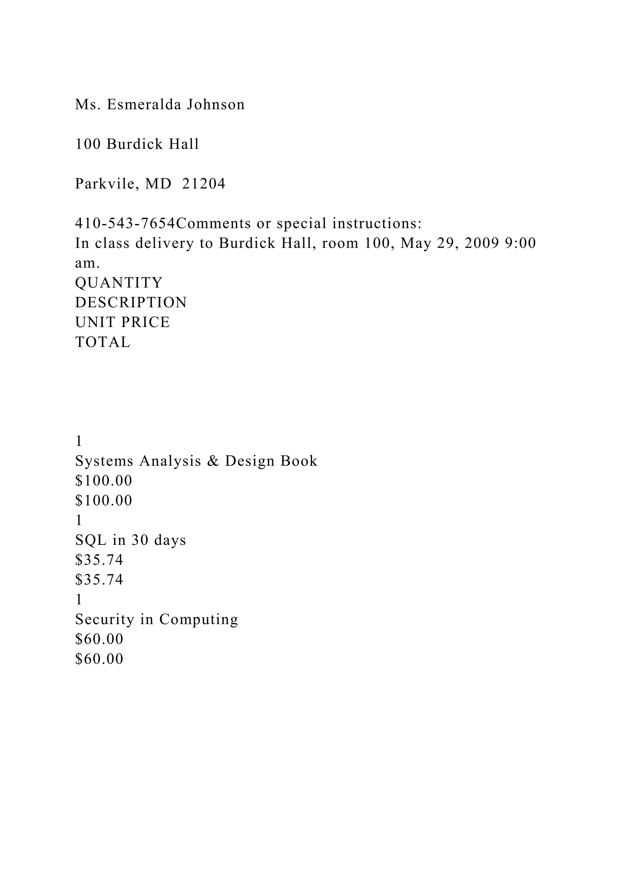 Ms. Esmeralda Johnson
100 Burdick Hall
Parkvile, MD 21204
410-543-7654Comments or special instructions:
In class delivery to Burdick Hall, room 100, May 29, 2009 9:00
am.
QUANTITY
DESCRIPTION
UNIT PRICE
TOTAL
1
Systems Analysis & Design Book
$100.00
$100.00
1
SQL in 30 days
$35.74
$35.74
1
Security in Computing
$60.00
$60.00
 