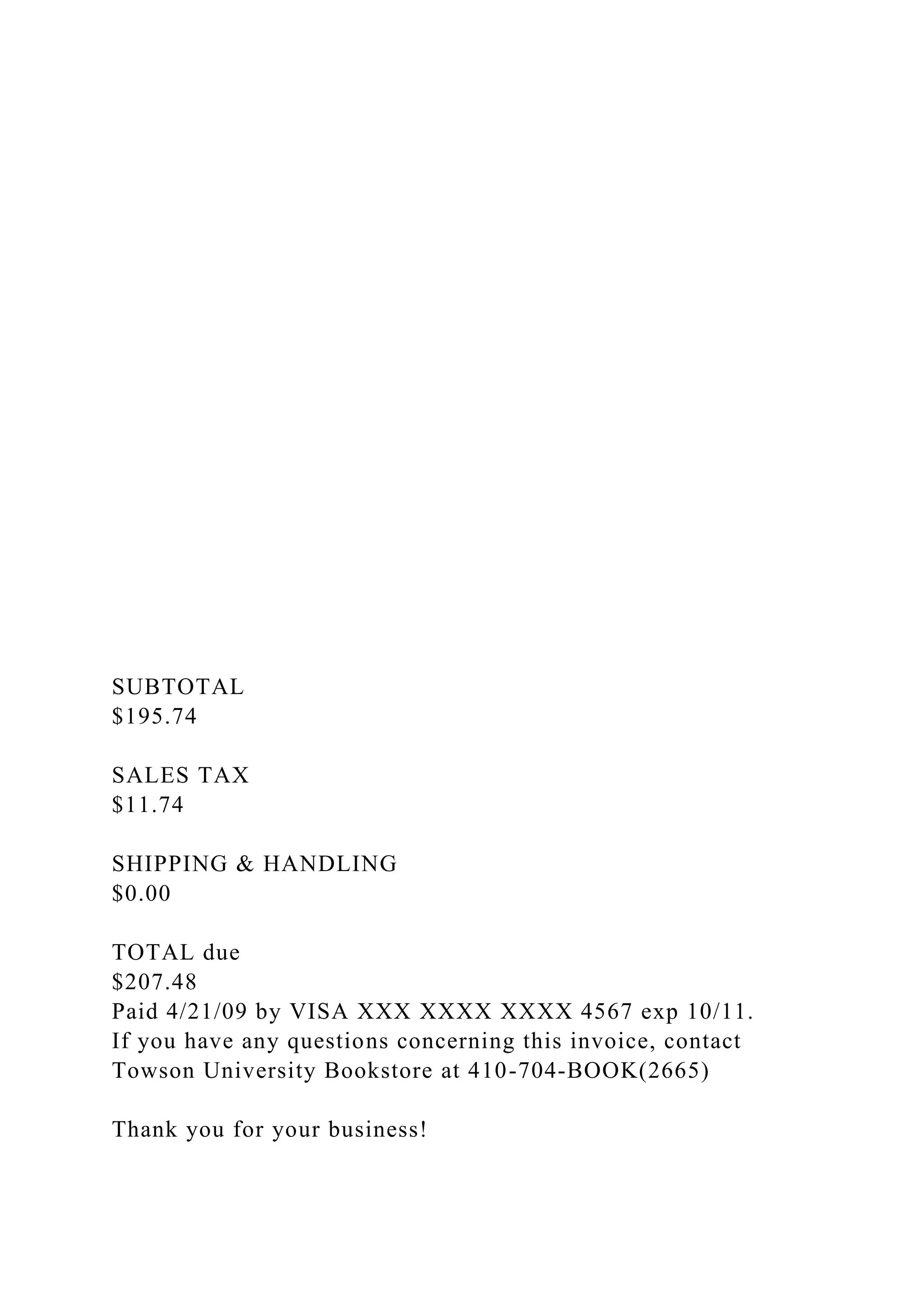 SUBTOTAL
$195.74
SALES TAX
$11.74
SHIPPING & HANDLING
$0.00
TOTAL due
$207.48
Paid 4/21/09 by VISA XXX XXXX XXXX 4567 exp 10/11.
If you have any questions concerning this invoice, contact
Towson University Bookstore at 410-704-BOOK(2665)
Thank you for your business!
 