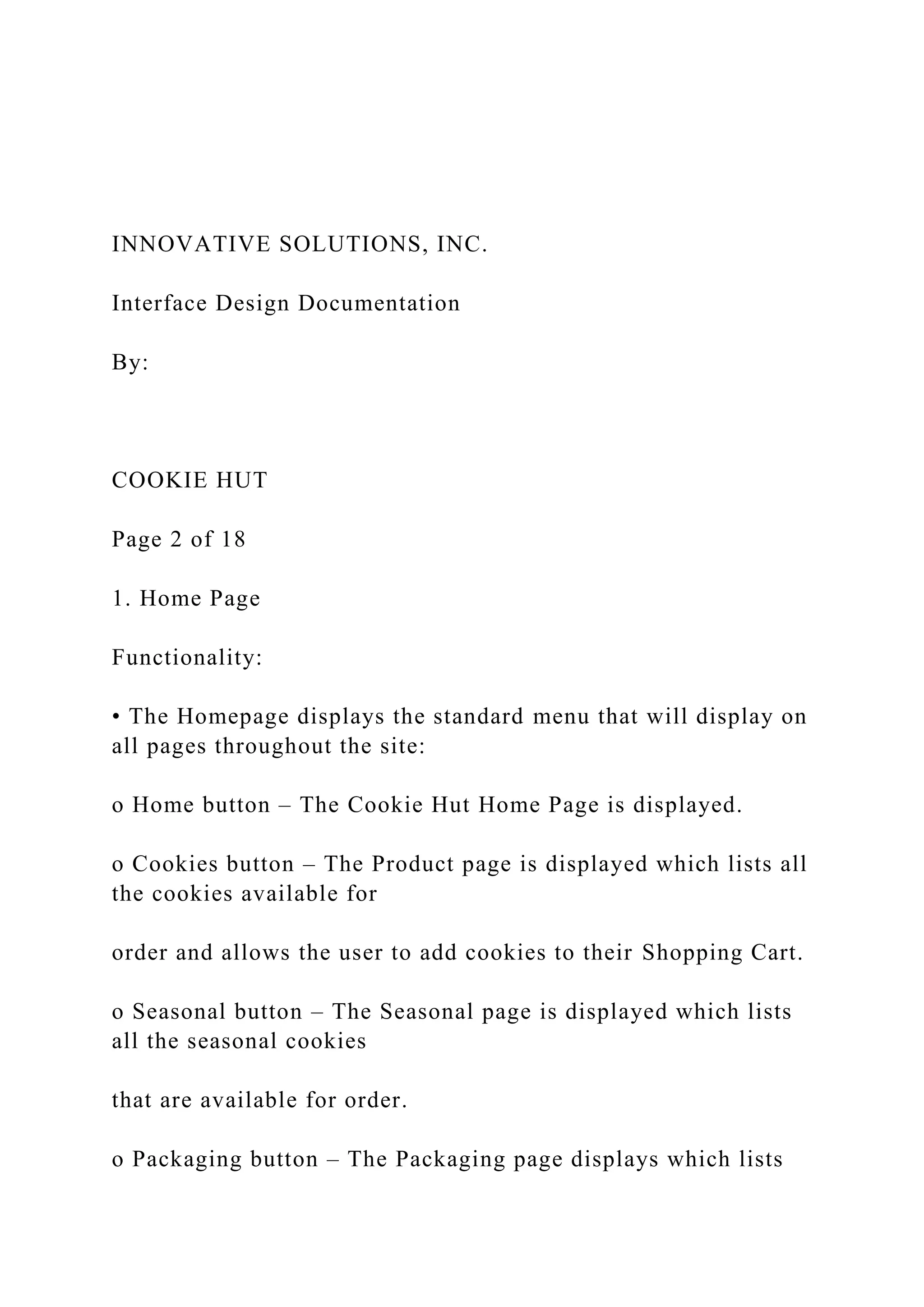 INNOVATIVE SOLUTIONS, INC.
Interface Design Documentation
By:
COOKIE HUT
Page 2 of 18
1. Home Page
Functionality:
• The Homepage displays the standard menu that will display on
all pages throughout the site:
o Home button – The Cookie Hut Home Page is displayed.
o Cookies button – The Product page is displayed which lists all
the cookies available for
order and allows the user to add cookies to their Shopping Cart.
o Seasonal button – The Seasonal page is displayed which lists
all the seasonal cookies
that are available for order.
o Packaging button – The Packaging page displays which lists
 