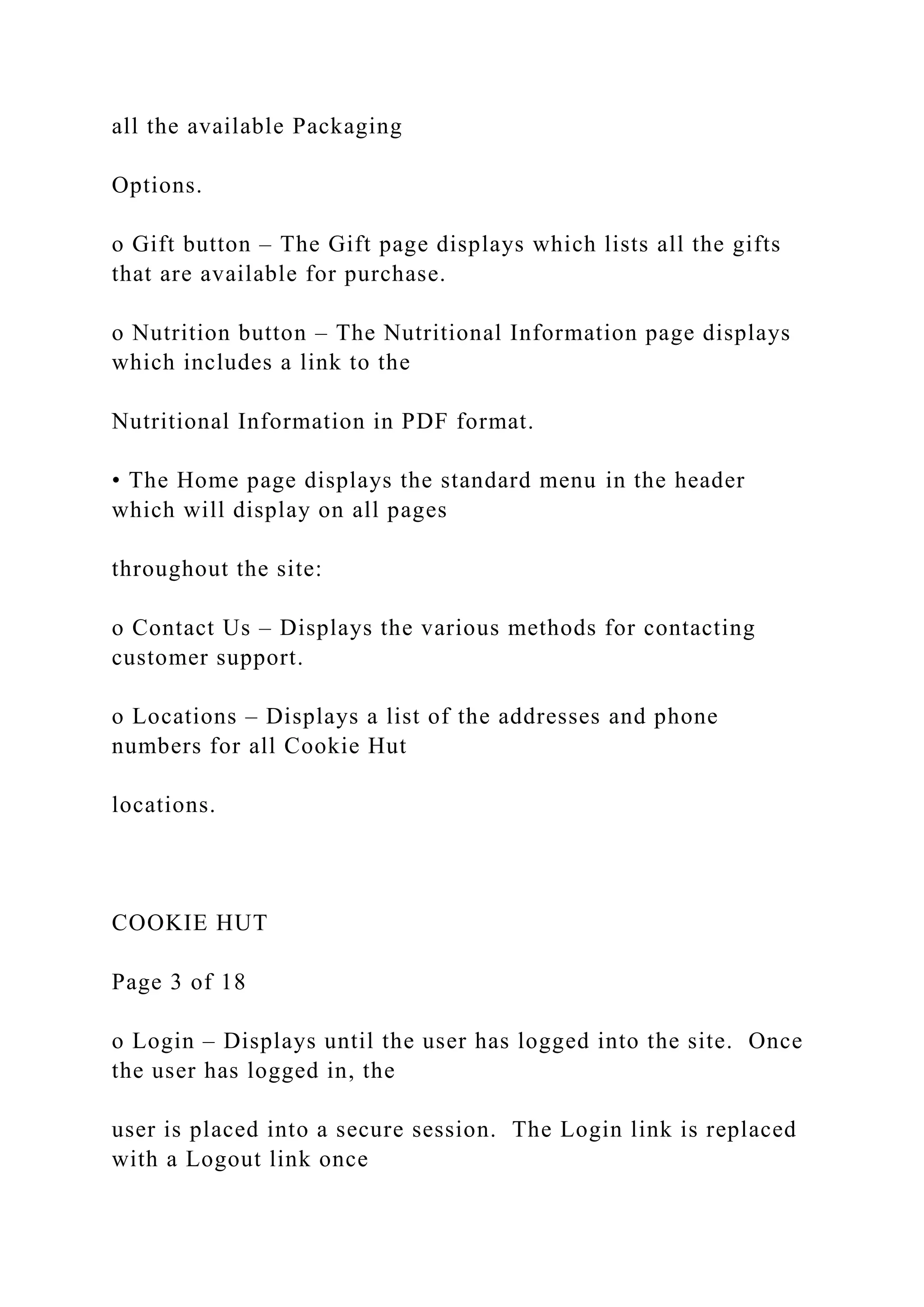 all the available Packaging
Options.
o Gift button – The Gift page displays which lists all the gifts
that are available for purchase.
o Nutrition button – The Nutritional Information page displays
which includes a link to the
Nutritional Information in PDF format.
• The Home page displays the standard menu in the header
which will display on all pages
throughout the site:
o Contact Us – Displays the various methods for contacting
customer support.
o Locations – Displays a list of the addresses and phone
numbers for all Cookie Hut
locations.
COOKIE HUT
Page 3 of 18
o Login – Displays until the user has logged into the site. Once
the user has logged in, the
user is placed into a secure session. The Login link is replaced
with a Logout link once
 