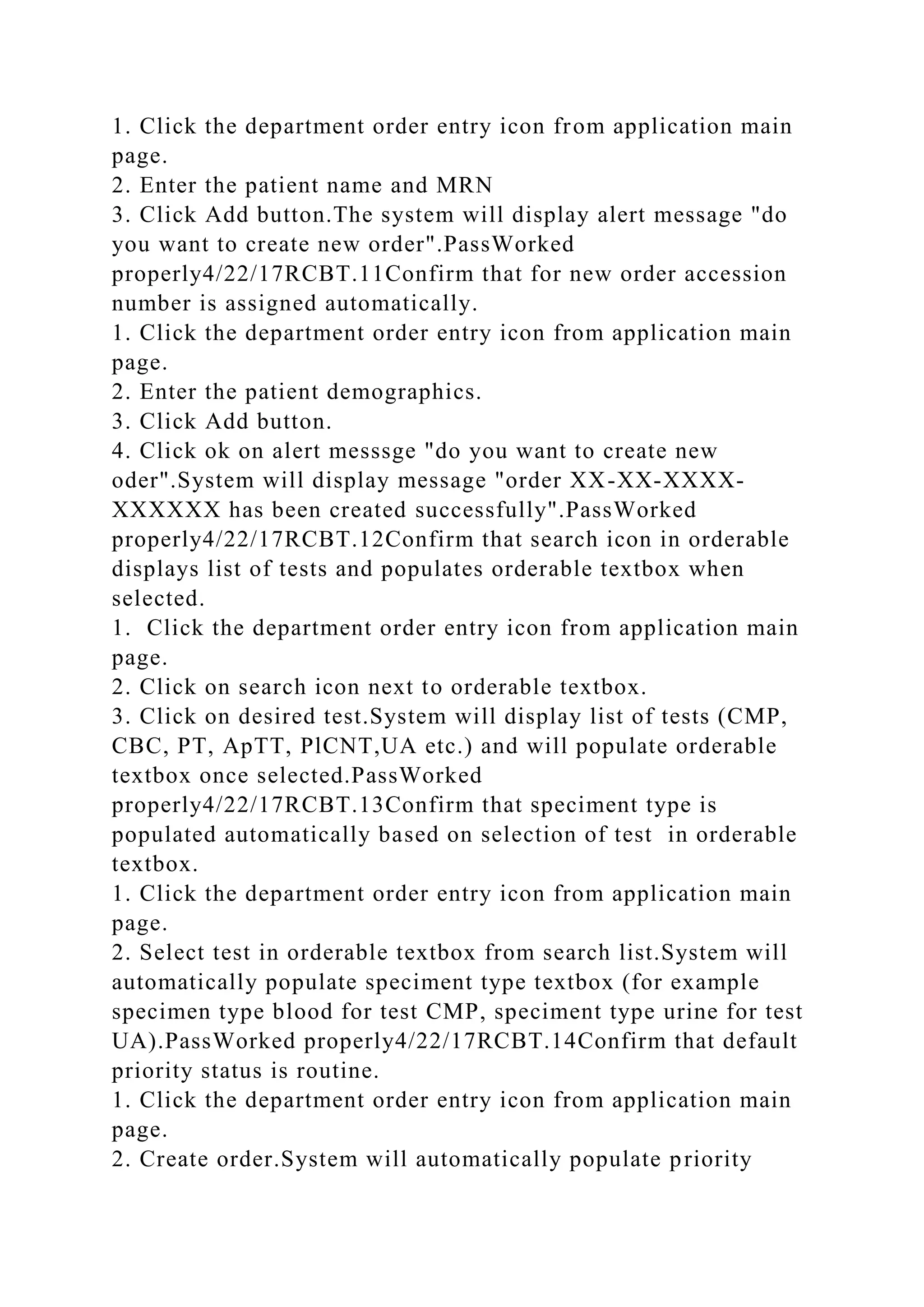 1. Click the department order entry icon from application main
page.
2. Enter the patient name and MRN
3. Click Add button.The system will display alert message "do
you want to create new order".PassWorked
properly4/22/17RCBT.11Confirm that for new order accession
number is assigned automatically.
1. Click the department order entry icon from application main
page.
2. Enter the patient demographics.
3. Click Add button.
4. Click ok on alert messsge "do you want to create new
oder".System will display message "order XX-XX-XXXX-
XXXXXX has been created successfully".PassWorked
properly4/22/17RCBT.12Confirm that search icon in orderable
displays list of tests and populates orderable textbox when
selected.
1. Click the department order entry icon from application main
page.
2. Click on search icon next to orderable textbox.
3. Click on desired test.System will display list of tests (CMP,
CBC, PT, ApTT, PlCNT,UA etc.) and will populate orderable
textbox once selected.PassWorked
properly4/22/17RCBT.13Confirm that speciment type is
populated automatically based on selection of test in orderable
textbox.
1. Click the department order entry icon from application main
page.
2. Select test in orderable textbox from search list.System will
automatically populate speciment type textbox (for example
specimen type blood for test CMP, speciment type urine for test
UA).PassWorked properly4/22/17RCBT.14Confirm that default
priority status is routine.
1. Click the department order entry icon from application main
page.
2. Create order.System will automatically populate priority
 