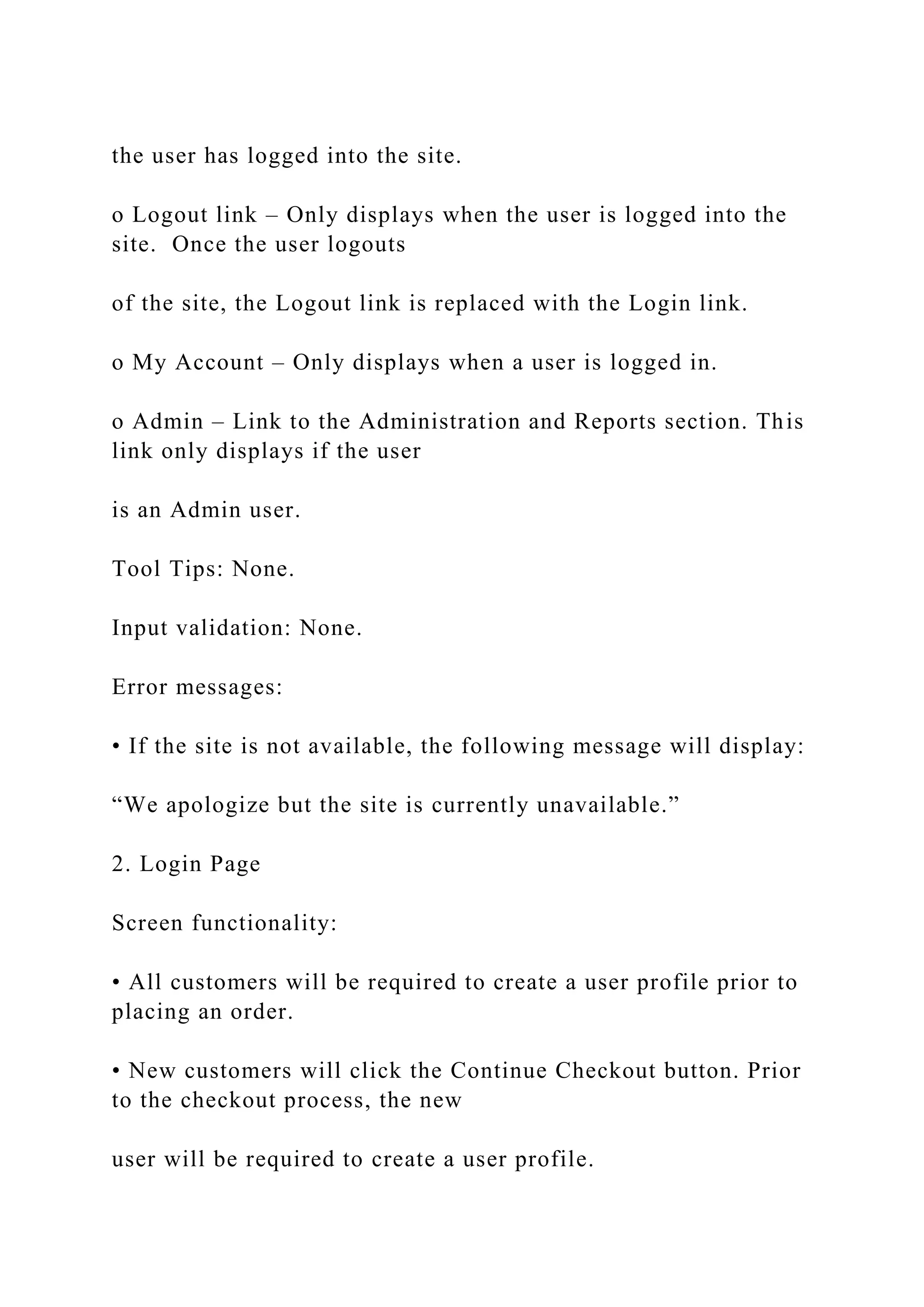 the user has logged into the site.
o Logout link – Only displays when the user is logged into the
site. Once the user logouts
of the site, the Logout link is replaced with the Login link.
o My Account – Only displays when a user is logged in.
o Admin – Link to the Administration and Reports section. This
link only displays if the user
is an Admin user.
Tool Tips: None.
Input validation: None.
Error messages:
• If the site is not available, the following message will display:
“We apologize but the site is currently unavailable.”
2. Login Page
Screen functionality:
• All customers will be required to create a user profile prior to
placing an order.
• New customers will click the Continue Checkout button. Prior
to the checkout process, the new
user will be required to create a user profile.
 