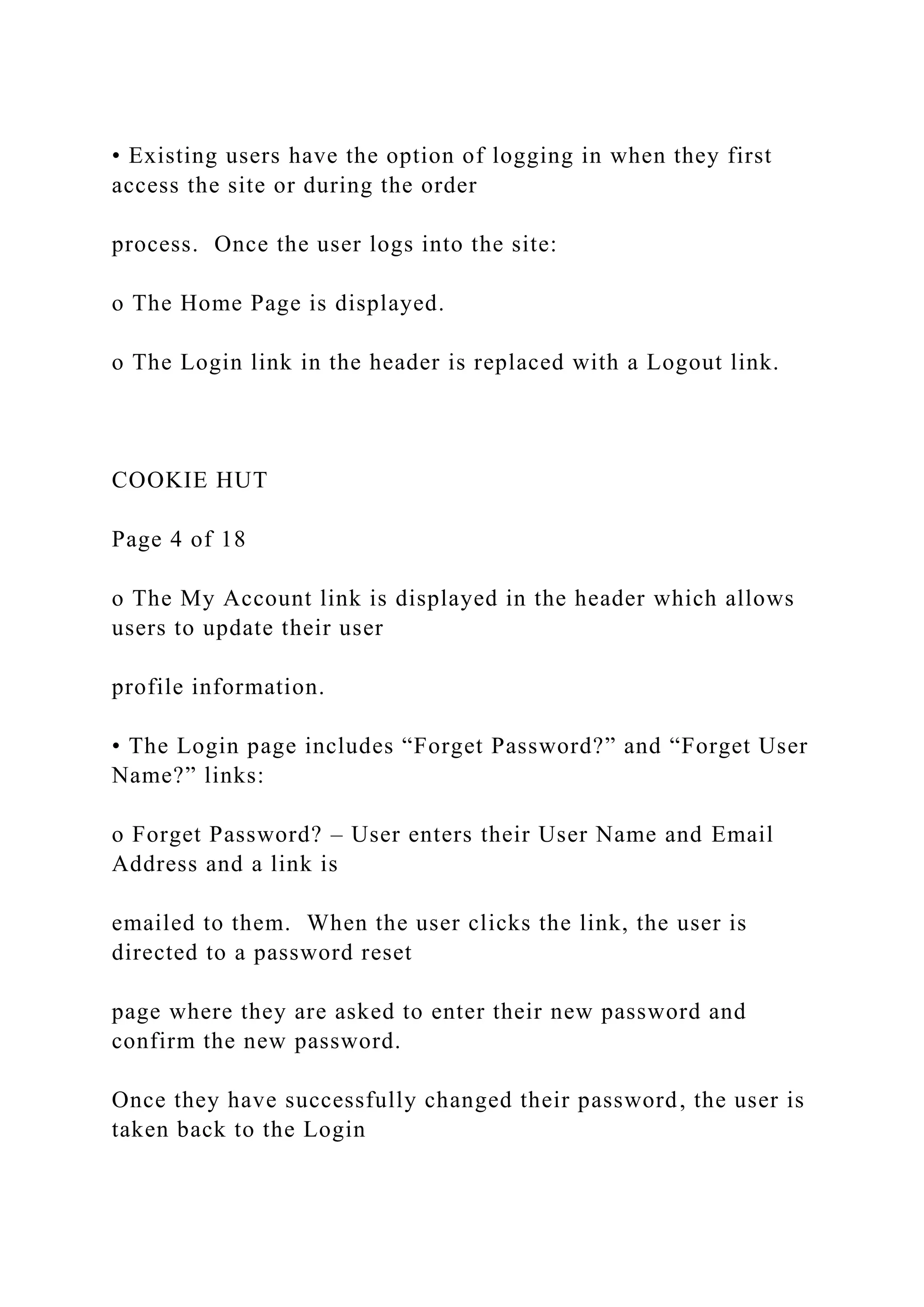 • Existing users have the option of logging in when they first
access the site or during the order
process. Once the user logs into the site:
o The Home Page is displayed.
o The Login link in the header is replaced with a Logout link.
COOKIE HUT
Page 4 of 18
o The My Account link is displayed in the header which allows
users to update their user
profile information.
• The Login page includes “Forget Password?” and “Forget User
Name?” links:
o Forget Password? – User enters their User Name and Email
Address and a link is
emailed to them. When the user clicks the link, the user is
directed to a password reset
page where they are asked to enter their new password and
confirm the new password.
Once they have successfully changed their password, the user is
taken back to the Login
 
