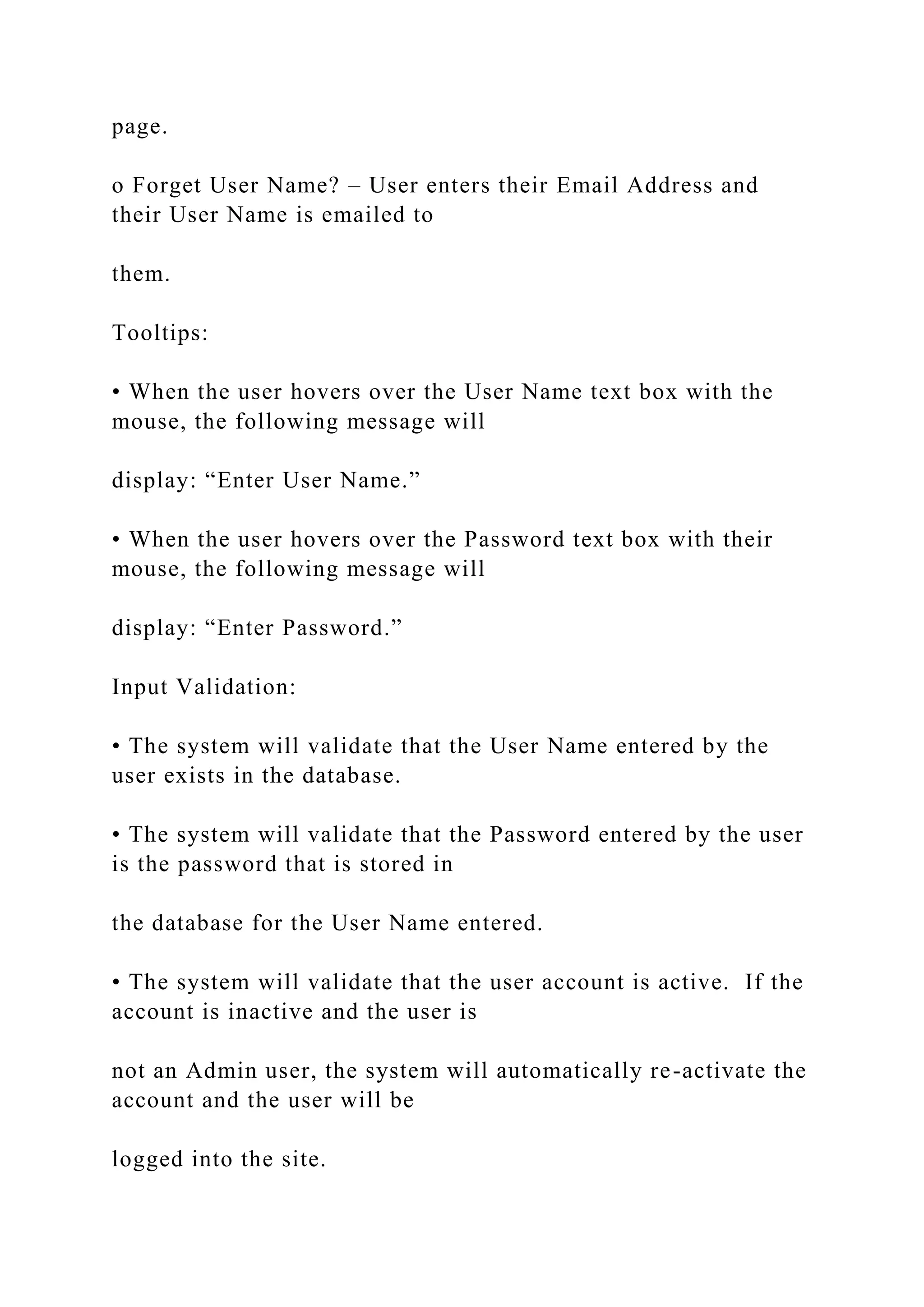page.
o Forget User Name? – User enters their Email Address and
their User Name is emailed to
them.
Tooltips:
• When the user hovers over the User Name text box with the
mouse, the following message will
display: “Enter User Name.”
• When the user hovers over the Password text box with their
mouse, the following message will
display: “Enter Password.”
Input Validation:
• The system will validate that the User Name entered by the
user exists in the database.
• The system will validate that the Password entered by the user
is the password that is stored in
the database for the User Name entered.
• The system will validate that the user account is active. If the
account is inactive and the user is
not an Admin user, the system will automatically re-activate the
account and the user will be
logged into the site.
 