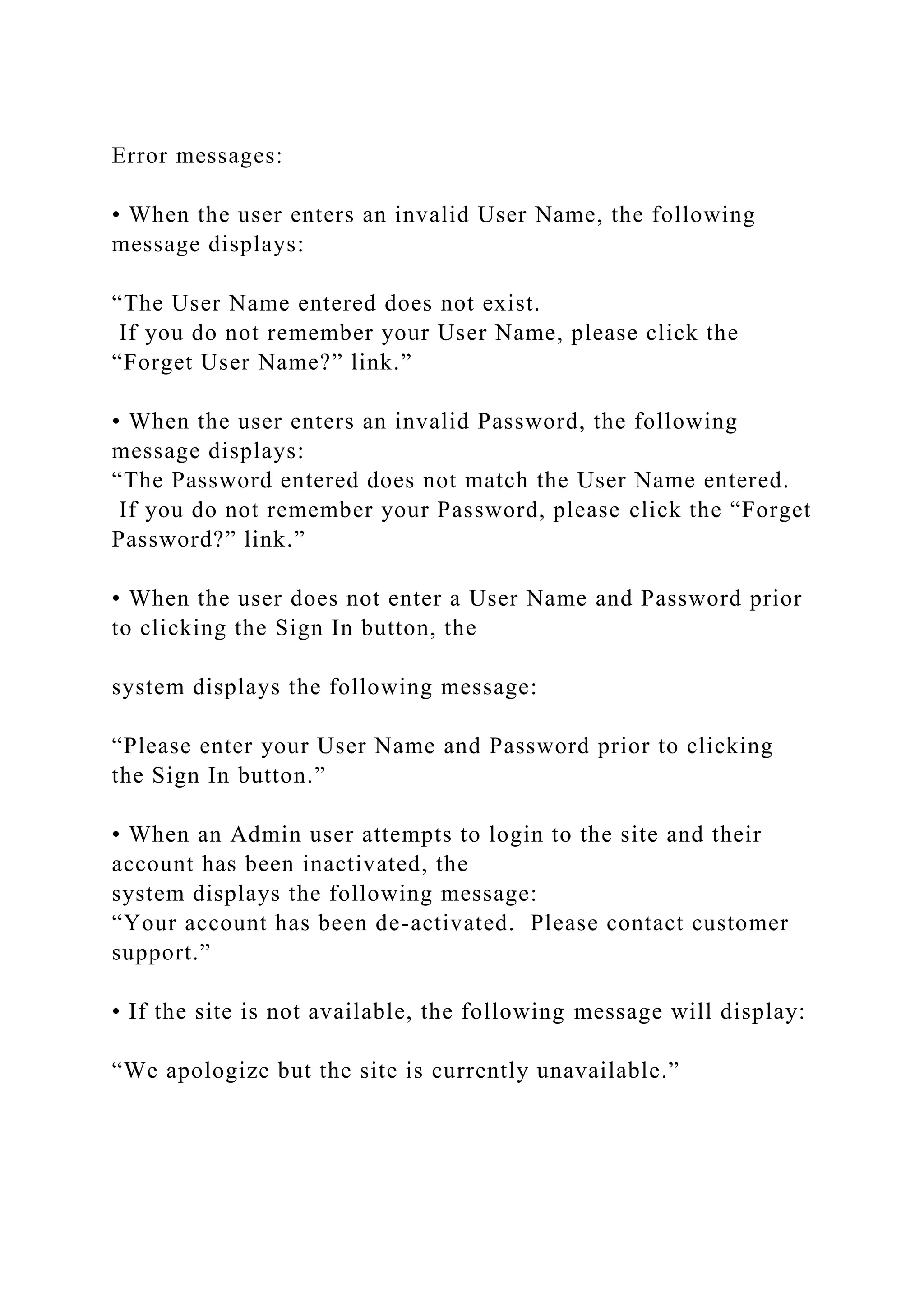 Error messages:
• When the user enters an invalid User Name, the following
message displays:
“The User Name entered does not exist.
If you do not remember your User Name, please click the
“Forget User Name?” link.”
• When the user enters an invalid Password, the following
message displays:
“The Password entered does not match the User Name entered.
If you do not remember your Password, please click the “Forget
Password?” link.”
• When the user does not enter a User Name and Password prior
to clicking the Sign In button, the
system displays the following message:
“Please enter your User Name and Password prior to clicking
the Sign In button.”
• When an Admin user attempts to login to the site and their
account has been inactivated, the
system displays the following message:
“Your account has been de-activated. Please contact customer
support.”
• If the site is not available, the following message will display:
“We apologize but the site is currently unavailable.”
 