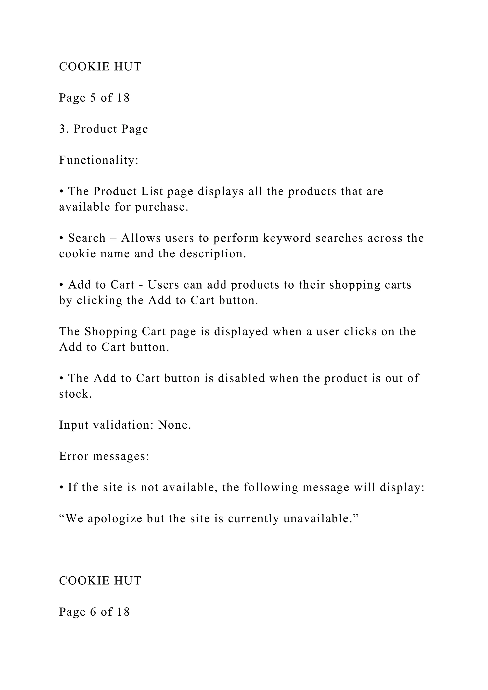 COOKIE HUT
Page 5 of 18
3. Product Page
Functionality:
• The Product List page displays all the products that are
available for purchase.
• Search – Allows users to perform keyword searches across the
cookie name and the description.
• Add to Cart - Users can add products to their shopping carts
by clicking the Add to Cart button.
The Shopping Cart page is displayed when a user clicks on the
Add to Cart button.
• The Add to Cart button is disabled when the product is out of
stock.
Input validation: None.
Error messages:
• If the site is not available, the following message will display:
“We apologize but the site is currently unavailable.”
COOKIE HUT
Page 6 of 18
 