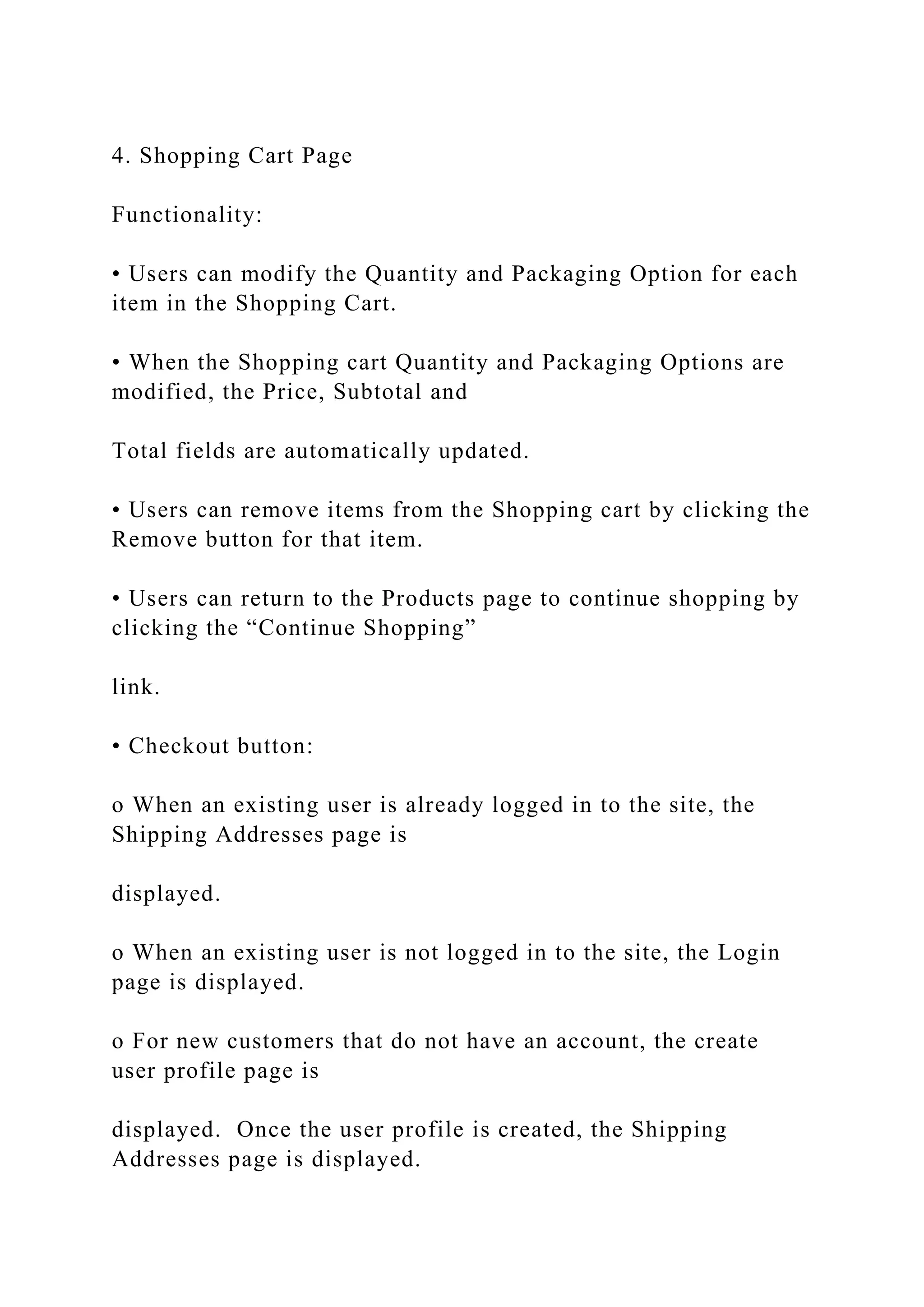 4. Shopping Cart Page
Functionality:
• Users can modify the Quantity and Packaging Option for each
item in the Shopping Cart.
• When the Shopping cart Quantity and Packaging Options are
modified, the Price, Subtotal and
Total fields are automatically updated.
• Users can remove items from the Shopping cart by clicking the
Remove button for that item.
• Users can return to the Products page to continue shopping by
clicking the “Continue Shopping”
link.
• Checkout button:
o When an existing user is already logged in to the site, the
Shipping Addresses page is
displayed.
o When an existing user is not logged in to the site, the Login
page is displayed.
o For new customers that do not have an account, the create
user profile page is
displayed. Once the user profile is created, the Shipping
Addresses page is displayed.
 