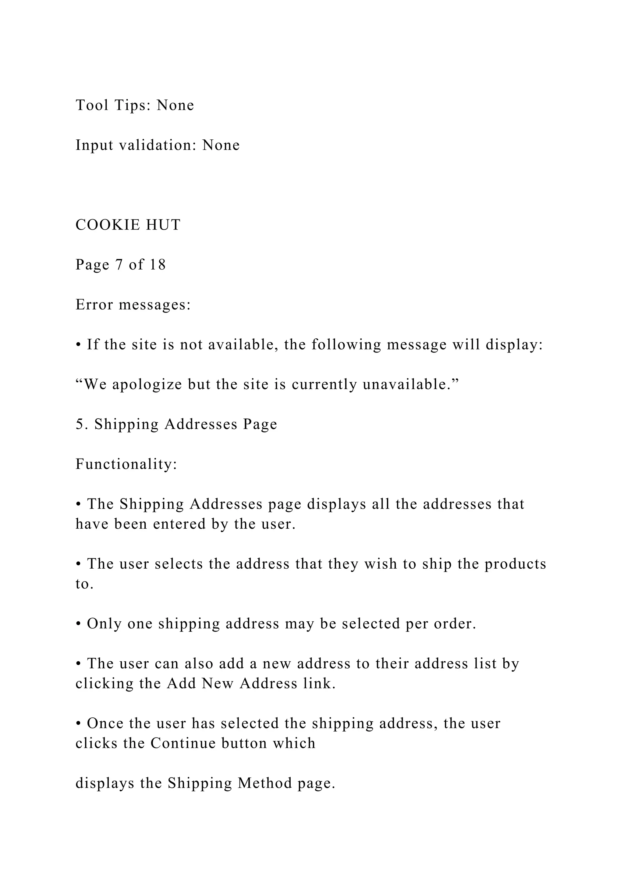 Tool Tips: None
Input validation: None
COOKIE HUT
Page 7 of 18
Error messages:
• If the site is not available, the following message will display:
“We apologize but the site is currently unavailable.”
5. Shipping Addresses Page
Functionality:
• The Shipping Addresses page displays all the addresses that
have been entered by the user.
• The user selects the address that they wish to ship the products
to.
• Only one shipping address may be selected per order.
• The user can also add a new address to their address list by
clicking the Add New Address link.
• Once the user has selected the shipping address, the user
clicks the Continue button which
displays the Shipping Method page.
 