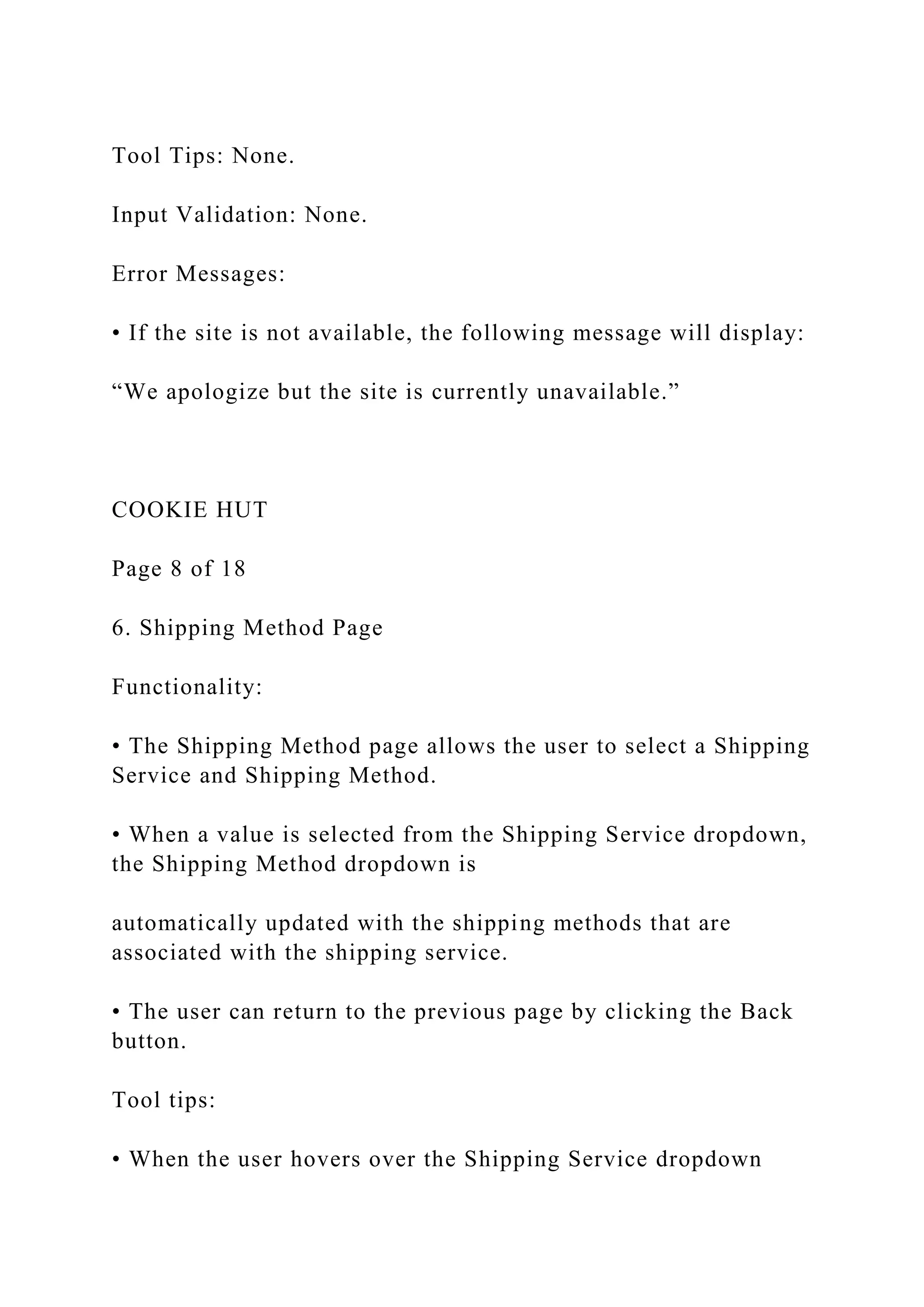 Tool Tips: None.
Input Validation: None.
Error Messages:
• If the site is not available, the following message will display:
“We apologize but the site is currently unavailable.”
COOKIE HUT
Page 8 of 18
6. Shipping Method Page
Functionality:
• The Shipping Method page allows the user to select a Shipping
Service and Shipping Method.
• When a value is selected from the Shipping Service dropdown,
the Shipping Method dropdown is
automatically updated with the shipping methods that are
associated with the shipping service.
• The user can return to the previous page by clicking the Back
button.
Tool tips:
• When the user hovers over the Shipping Service dropdown
 