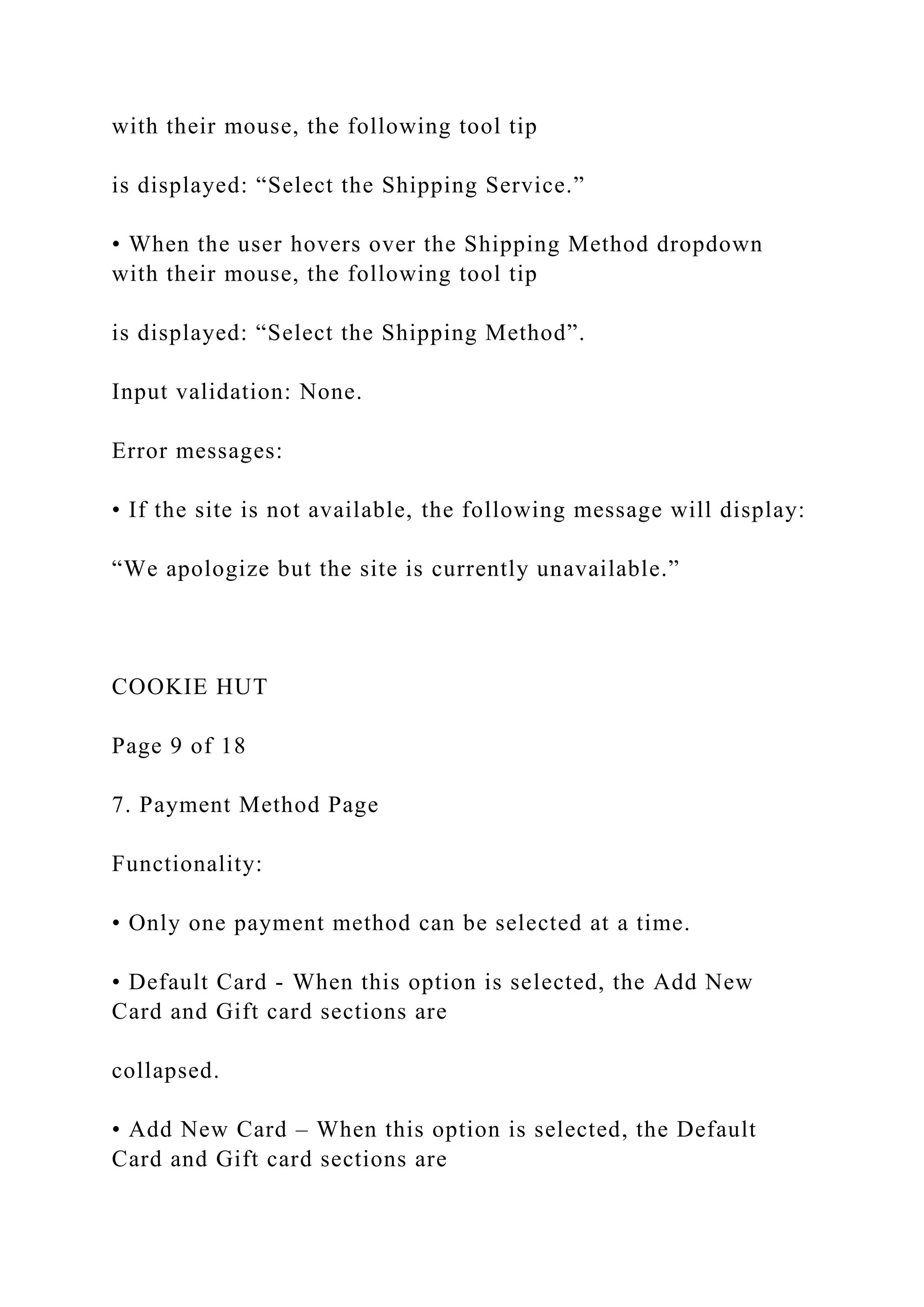 with their mouse, the following tool tip
is displayed: “Select the Shipping Service.”
• When the user hovers over the Shipping Method dropdown
with their mouse, the following tool tip
is displayed: “Select the Shipping Method”.
Input validation: None.
Error messages:
• If the site is not available, the following message will display:
“We apologize but the site is currently unavailable.”
COOKIE HUT
Page 9 of 18
7. Payment Method Page
Functionality:
• Only one payment method can be selected at a time.
• Default Card - When this option is selected, the Add New
Card and Gift card sections are
collapsed.
• Add New Card – When this option is selected, the Default
Card and Gift card sections are
 