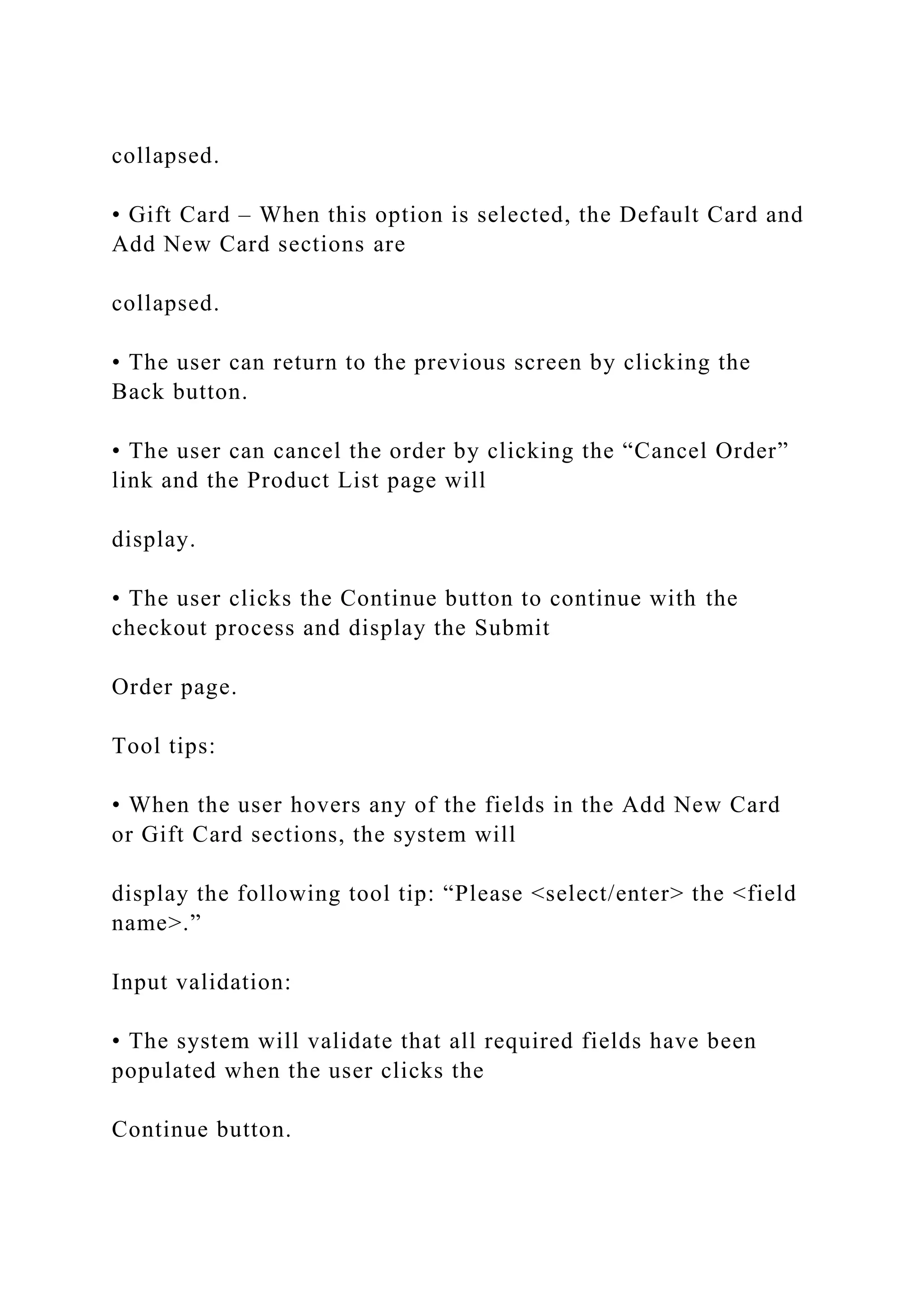 collapsed.
• Gift Card – When this option is selected, the Default Card and
Add New Card sections are
collapsed.
• The user can return to the previous screen by clicking the
Back button.
• The user can cancel the order by clicking the “Cancel Order”
link and the Product List page will
display.
• The user clicks the Continue button to continue with the
checkout process and display the Submit
Order page.
Tool tips:
• When the user hovers any of the fields in the Add New Card
or Gift Card sections, the system will
display the following tool tip: “Please <select/enter> the <field
name>.”
Input validation:
• The system will validate that all required fields have been
populated when the user clicks the
Continue button.
 