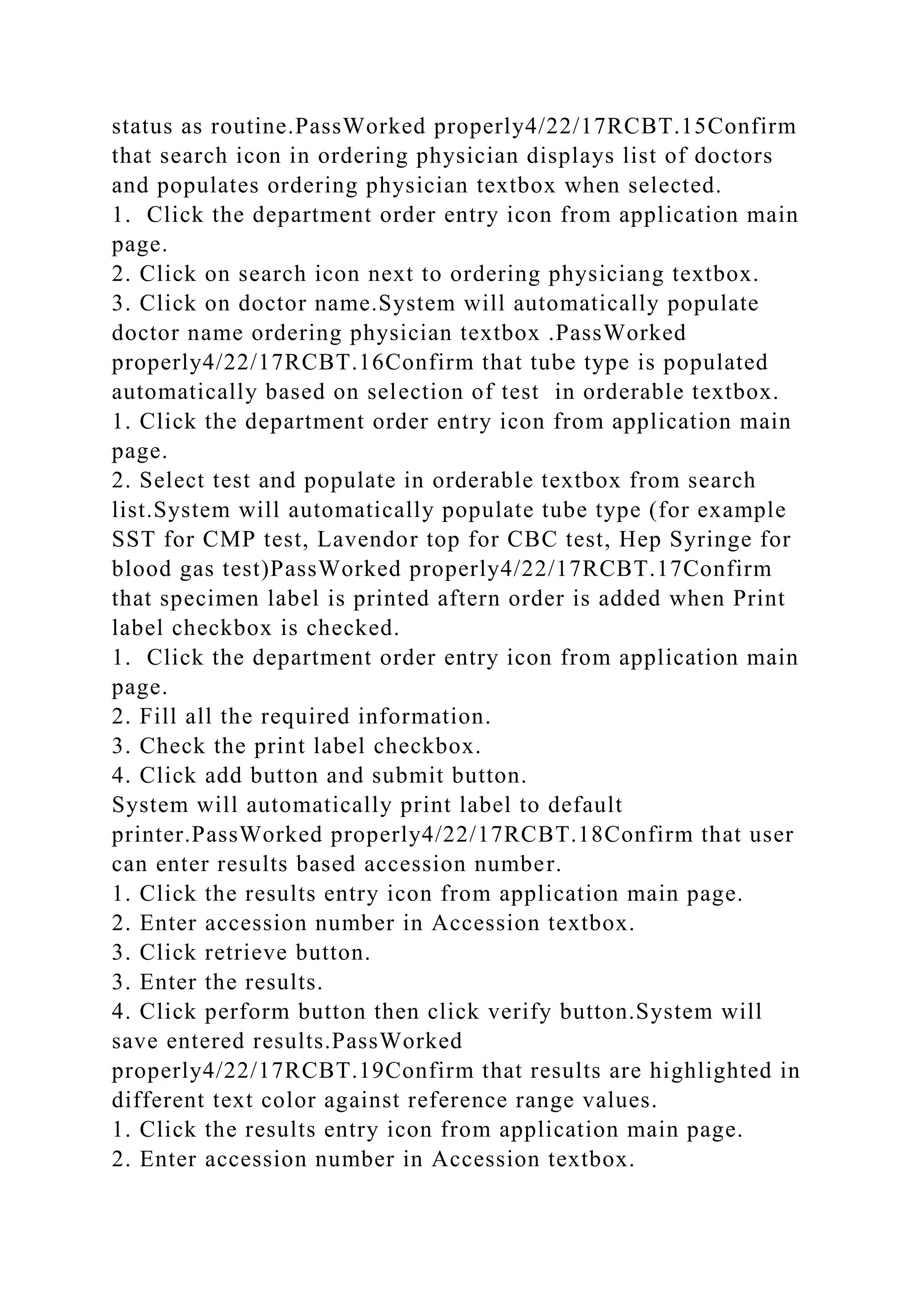 status as routine.PassWorked properly4/22/17RCBT.15Confirm
that search icon in ordering physician displays list of doctors
and populates ordering physician textbox when selected.
1. Click the department order entry icon from application main
page.
2. Click on search icon next to ordering physiciang textbox.
3. Click on doctor name.System will automatically populate
doctor name ordering physician textbox .PassWorked
properly4/22/17RCBT.16Confirm that tube type is populated
automatically based on selection of test in orderable textbox.
1. Click the department order entry icon from application main
page.
2. Select test and populate in orderable textbox from search
list.System will automatically populate tube type (for example
SST for CMP test, Lavendor top for CBC test, Hep Syringe for
blood gas test)PassWorked properly4/22/17RCBT.17Confirm
that specimen label is printed aftern order is added when Print
label checkbox is checked.
1. Click the department order entry icon from application main
page.
2. Fill all the required information.
3. Check the print label checkbox.
4. Click add button and submit button.
System will automatically print label to default
printer.PassWorked properly4/22/17RCBT.18Confirm that user
can enter results based accession number.
1. Click the results entry icon from application main page.
2. Enter accession number in Accession textbox.
3. Click retrieve button.
3. Enter the results.
4. Click perform button then click verify button.System will
save entered results.PassWorked
properly4/22/17RCBT.19Confirm that results are highlighted in
different text color against reference range values.
1. Click the results entry icon from application main page.
2. Enter accession number in Accession textbox.
 