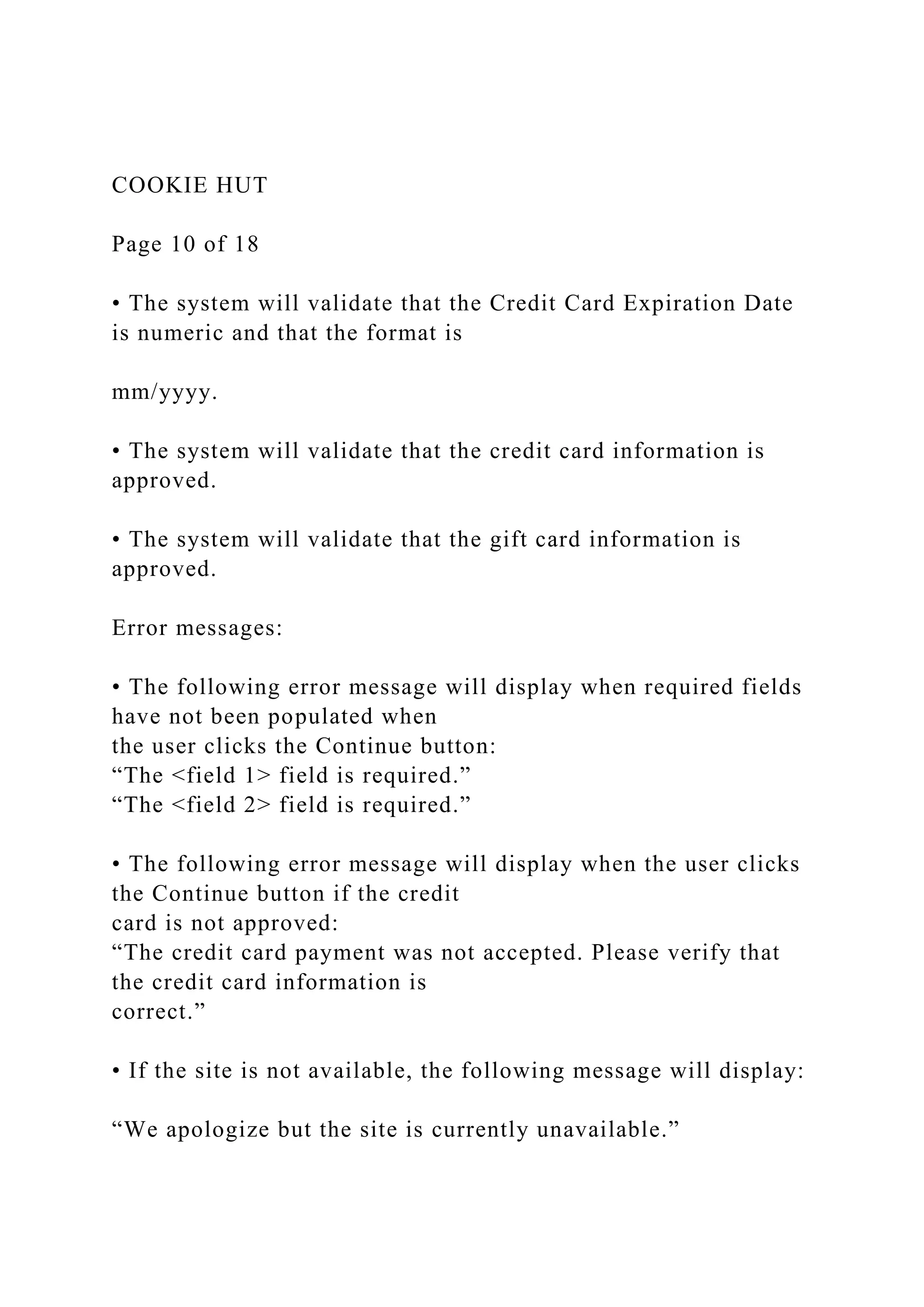 COOKIE HUT
Page 10 of 18
• The system will validate that the Credit Card Expiration Date
is numeric and that the format is
mm/yyyy.
• The system will validate that the credit card information is
approved.
• The system will validate that the gift card information is
approved.
Error messages:
• The following error message will display when required fields
have not been populated when
the user clicks the Continue button:
“The <field 1> field is required.”
“The <field 2> field is required.”
• The following error message will display when the user clicks
the Continue button if the credit
card is not approved:
“The credit card payment was not accepted. Please verify that
the credit card information is
correct.”
• If the site is not available, the following message will display:
“We apologize but the site is currently unavailable.”
 