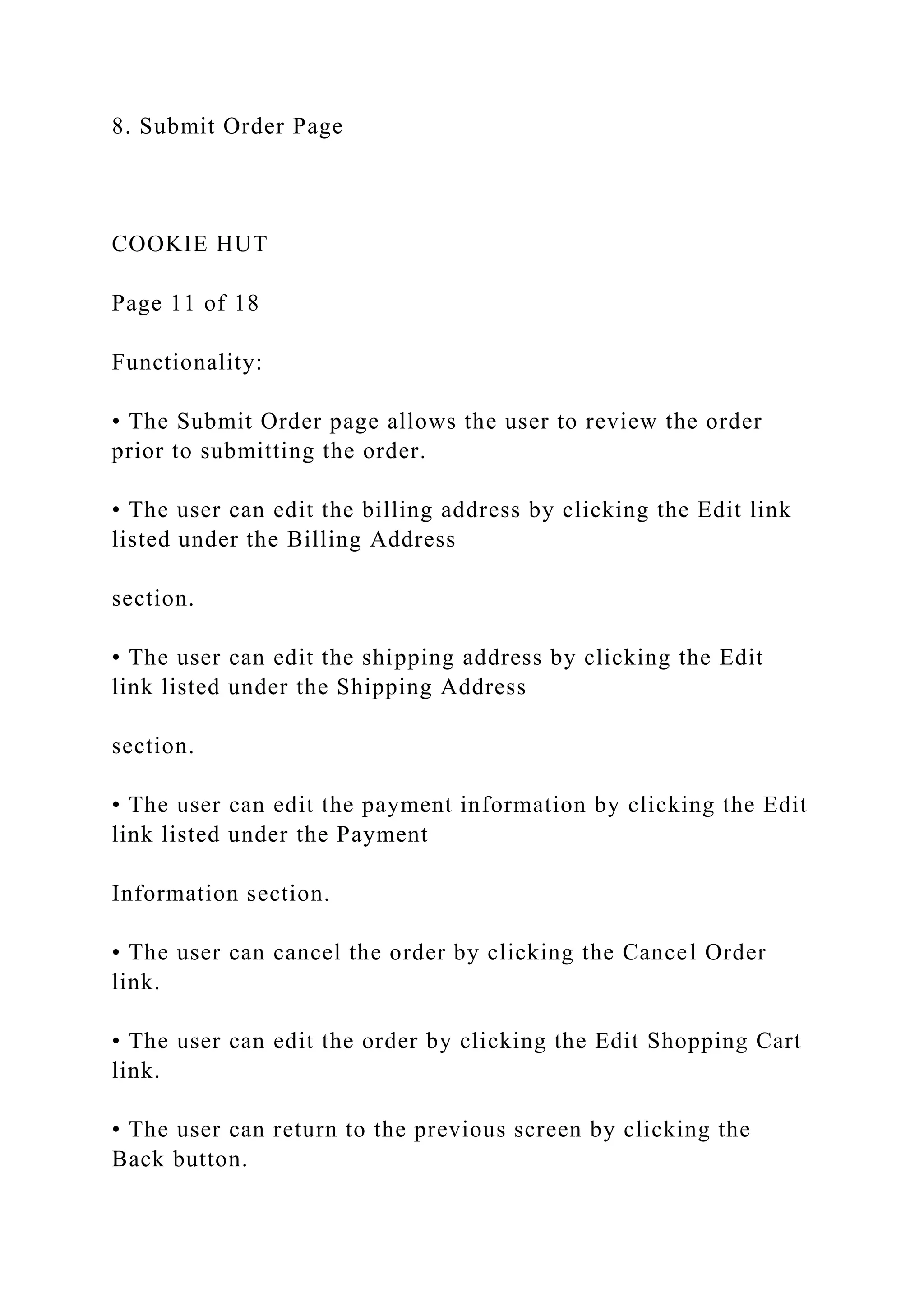 8. Submit Order Page
COOKIE HUT
Page 11 of 18
Functionality:
• The Submit Order page allows the user to review the order
prior to submitting the order.
• The user can edit the billing address by clicking the Edit link
listed under the Billing Address
section.
• The user can edit the shipping address by clicking the Edit
link listed under the Shipping Address
section.
• The user can edit the payment information by clicking the Edit
link listed under the Payment
Information section.
• The user can cancel the order by clicking the Cancel Order
link.
• The user can edit the order by clicking the Edit Shopping Cart
link.
• The user can return to the previous screen by clicking the
Back button.
 