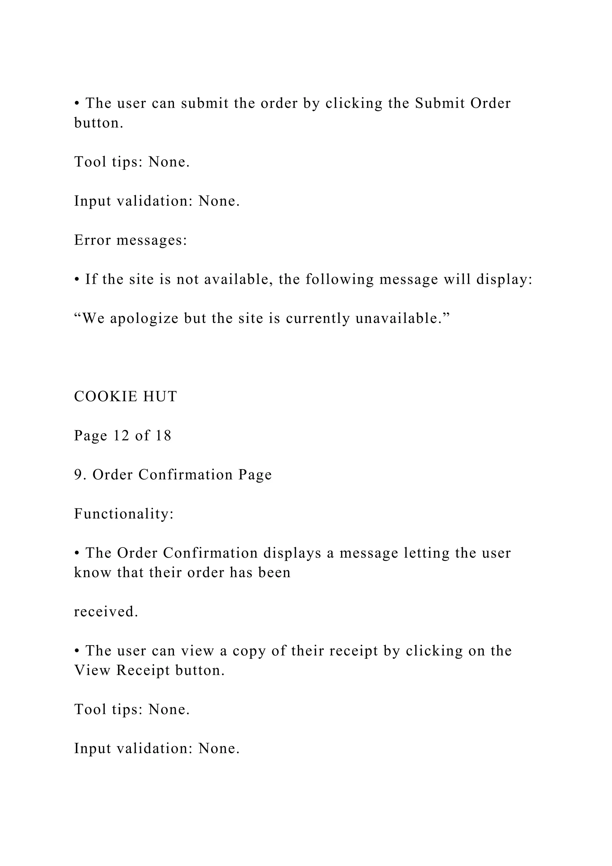 • The user can submit the order by clicking the Submit Order
button.
Tool tips: None.
Input validation: None.
Error messages:
• If the site is not available, the following message will display:
“We apologize but the site is currently unavailable.”
COOKIE HUT
Page 12 of 18
9. Order Confirmation Page
Functionality:
• The Order Confirmation displays a message letting the user
know that their order has been
received.
• The user can view a copy of their receipt by clicking on the
View Receipt button.
Tool tips: None.
Input validation: None.
 