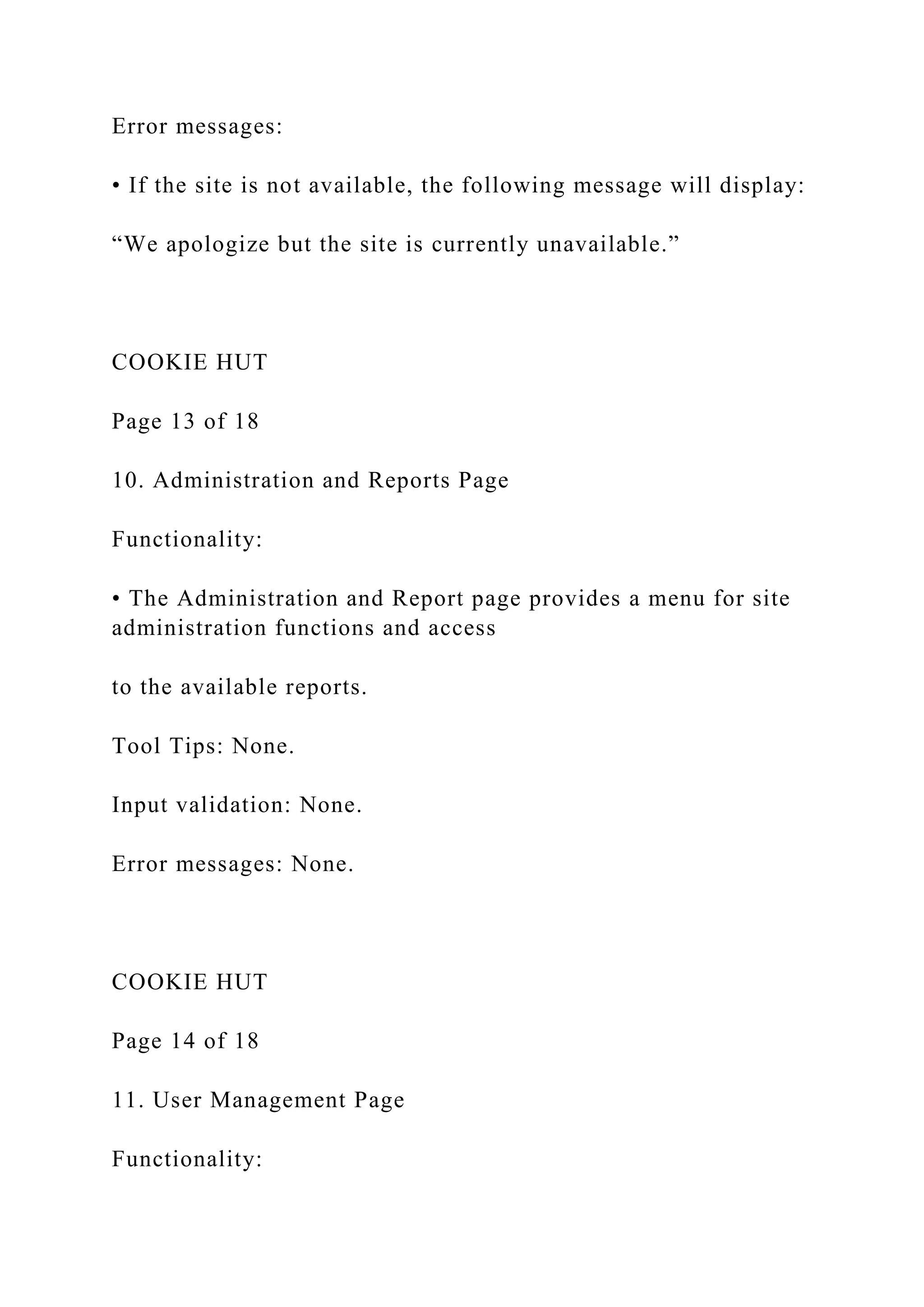 Error messages:
• If the site is not available, the following message will display:
“We apologize but the site is currently unavailable.”
COOKIE HUT
Page 13 of 18
10. Administration and Reports Page
Functionality:
• The Administration and Report page provides a menu for site
administration functions and access
to the available reports.
Tool Tips: None.
Input validation: None.
Error messages: None.
COOKIE HUT
Page 14 of 18
11. User Management Page
Functionality:
 