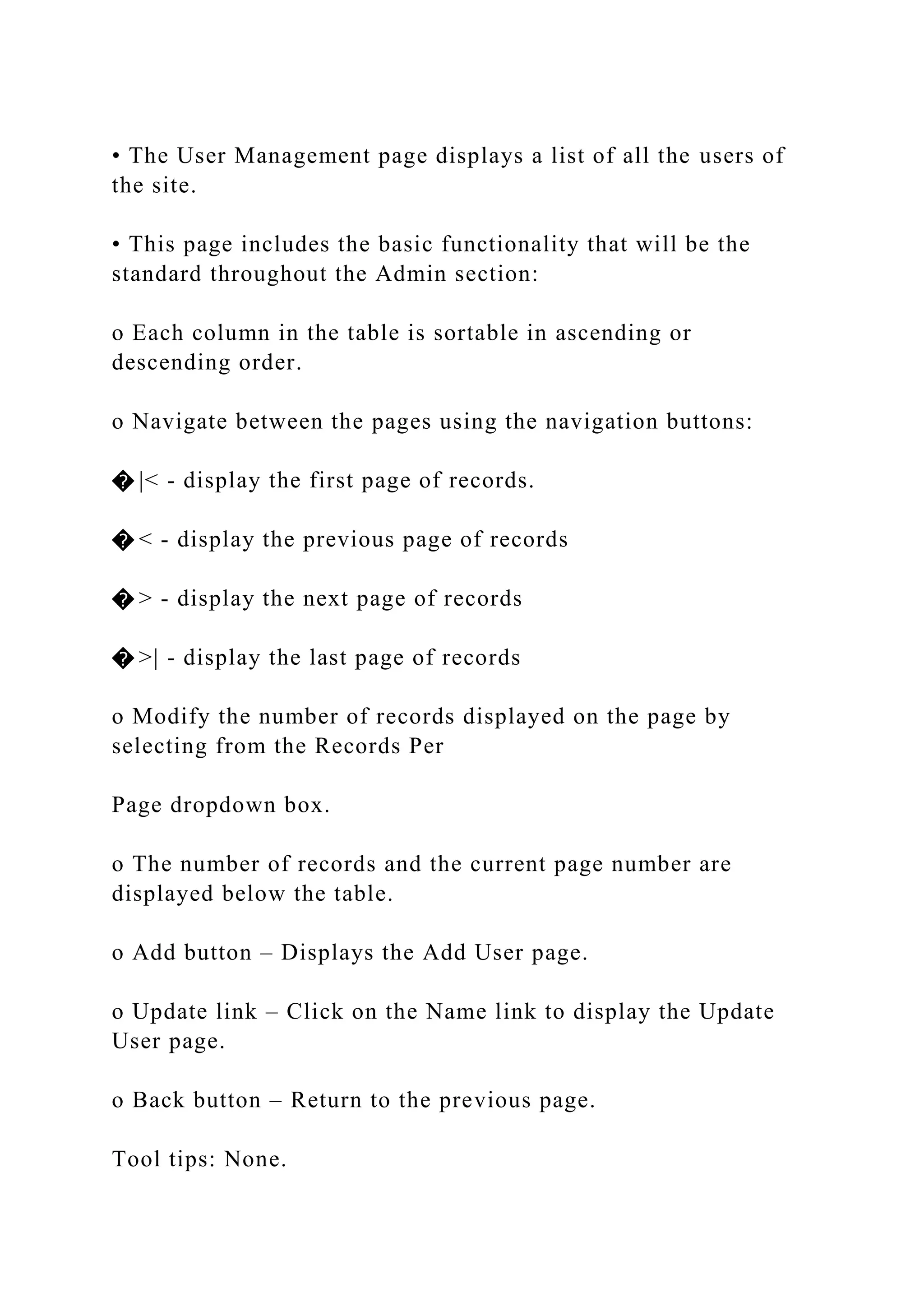 • The User Management page displays a list of all the users of
the site.
• This page includes the basic functionality that will be the
standard throughout the Admin section:
o Each column in the table is sortable in ascending or
descending order.
o Navigate between the pages using the navigation buttons:
� |< - display the first page of records.
� < - display the previous page of records
� > - display the next page of records
� >| - display the last page of records
o Modify the number of records displayed on the page by
selecting from the Records Per
Page dropdown box.
o The number of records and the current page number are
displayed below the table.
o Add button – Displays the Add User page.
o Update link – Click on the Name link to display the Update
User page.
o Back button – Return to the previous page.
Tool tips: None.
 