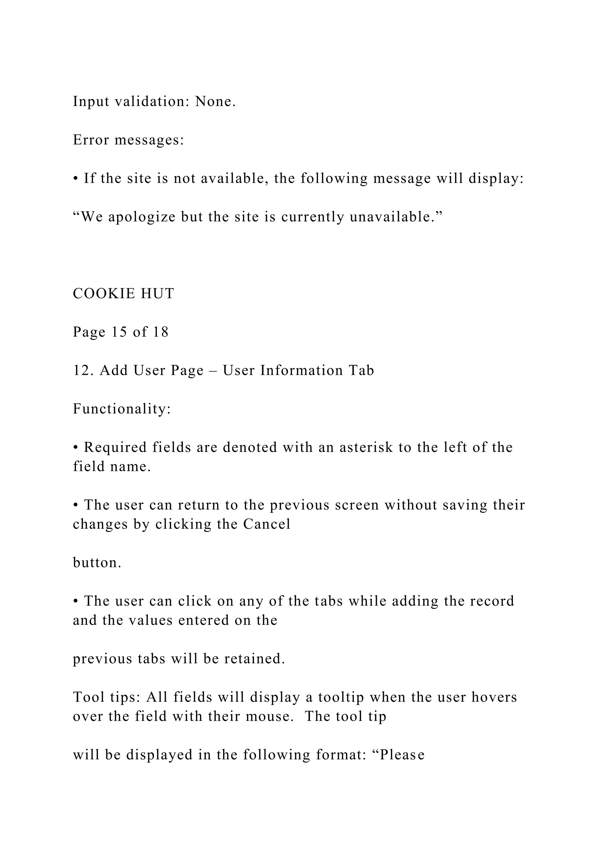 Input validation: None.
Error messages:
• If the site is not available, the following message will display:
“We apologize but the site is currently unavailable.”
COOKIE HUT
Page 15 of 18
12. Add User Page – User Information Tab
Functionality:
• Required fields are denoted with an asterisk to the left of the
field name.
• The user can return to the previous screen without saving their
changes by clicking the Cancel
button.
• The user can click on any of the tabs while adding the record
and the values entered on the
previous tabs will be retained.
Tool tips: All fields will display a tooltip when the user hovers
over the field with their mouse. The tool tip
will be displayed in the following format: “Please
 