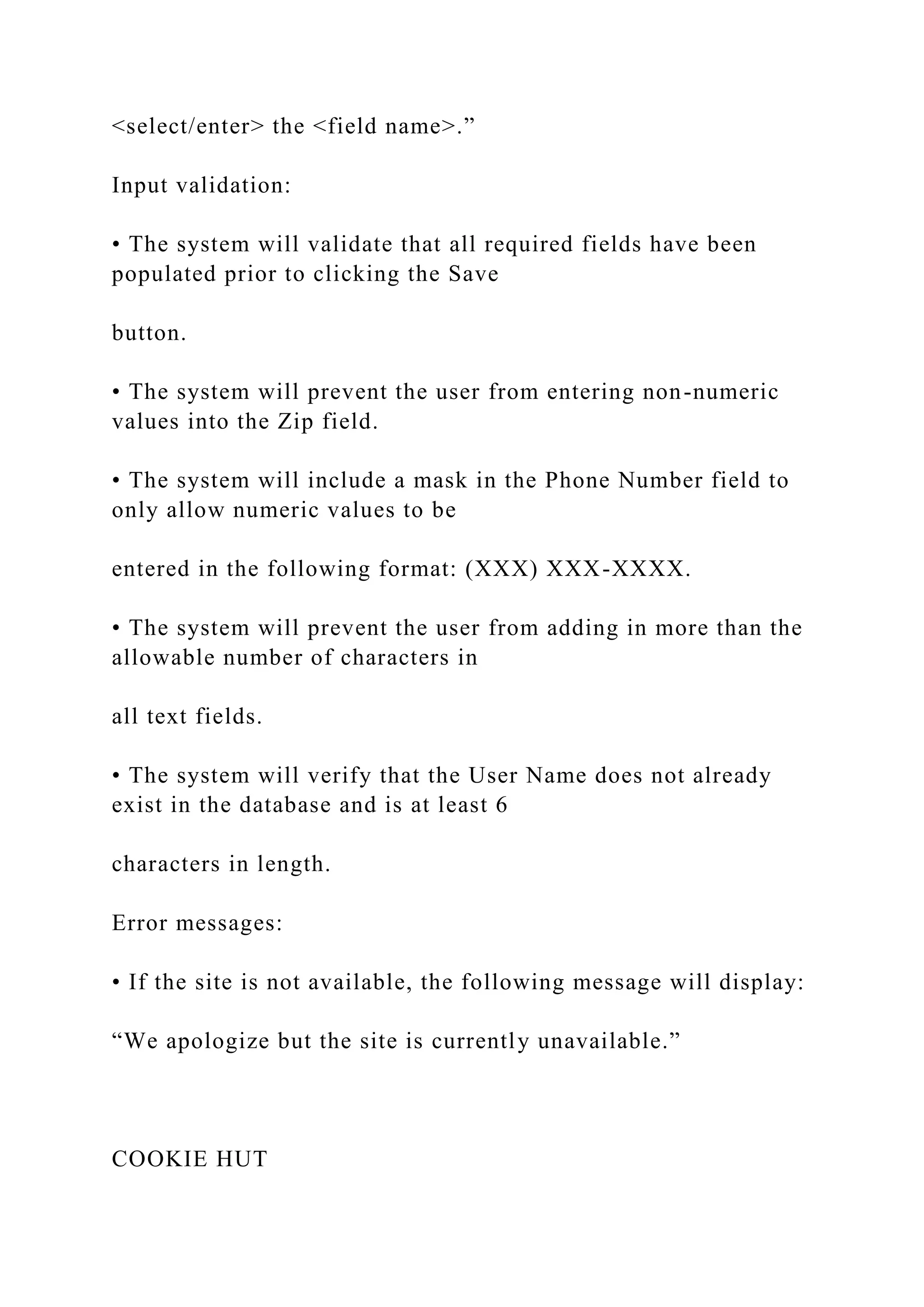 <select/enter> the <field name>.”
Input validation:
• The system will validate that all required fields have been
populated prior to clicking the Save
button.
• The system will prevent the user from entering non-numeric
values into the Zip field.
• The system will include a mask in the Phone Number field to
only allow numeric values to be
entered in the following format: (XXX) XXX-XXXX.
• The system will prevent the user from adding in more than the
allowable number of characters in
all text fields.
• The system will verify that the User Name does not already
exist in the database and is at least 6
characters in length.
Error messages:
• If the site is not available, the following message will display:
“We apologize but the site is currently unavailable.”
COOKIE HUT
 