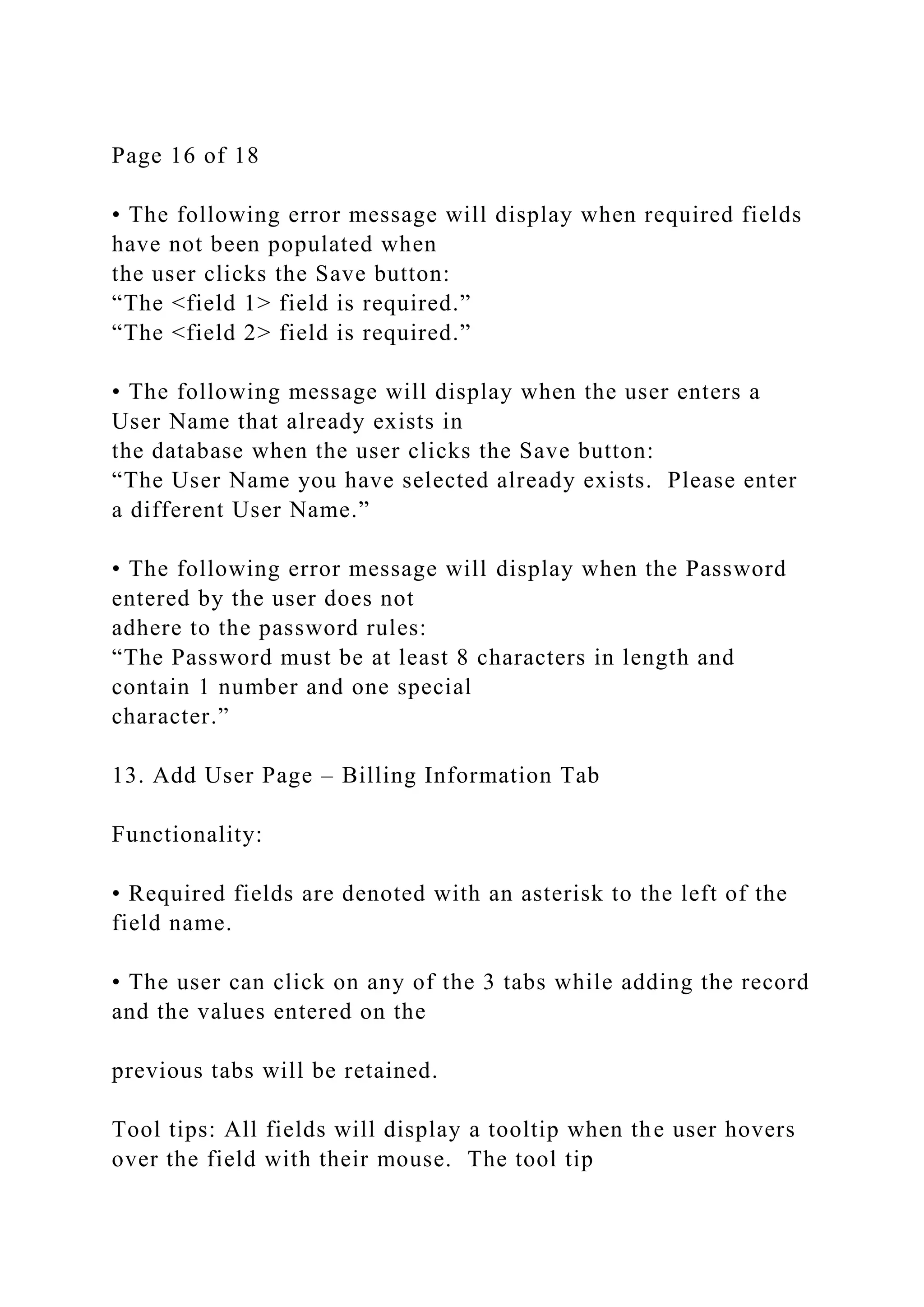 Page 16 of 18
• The following error message will display when required fields
have not been populated when
the user clicks the Save button:
“The <field 1> field is required.”
“The <field 2> field is required.”
• The following message will display when the user enters a
User Name that already exists in
the database when the user clicks the Save button:
“The User Name you have selected already exists. Please enter
a different User Name.”
• The following error message will display when the Password
entered by the user does not
adhere to the password rules:
“The Password must be at least 8 characters in length and
contain 1 number and one special
character.”
13. Add User Page – Billing Information Tab
Functionality:
• Required fields are denoted with an asterisk to the left of the
field name.
• The user can click on any of the 3 tabs while adding the record
and the values entered on the
previous tabs will be retained.
Tool tips: All fields will display a tooltip when the user hovers
over the field with their mouse. The tool tip
 