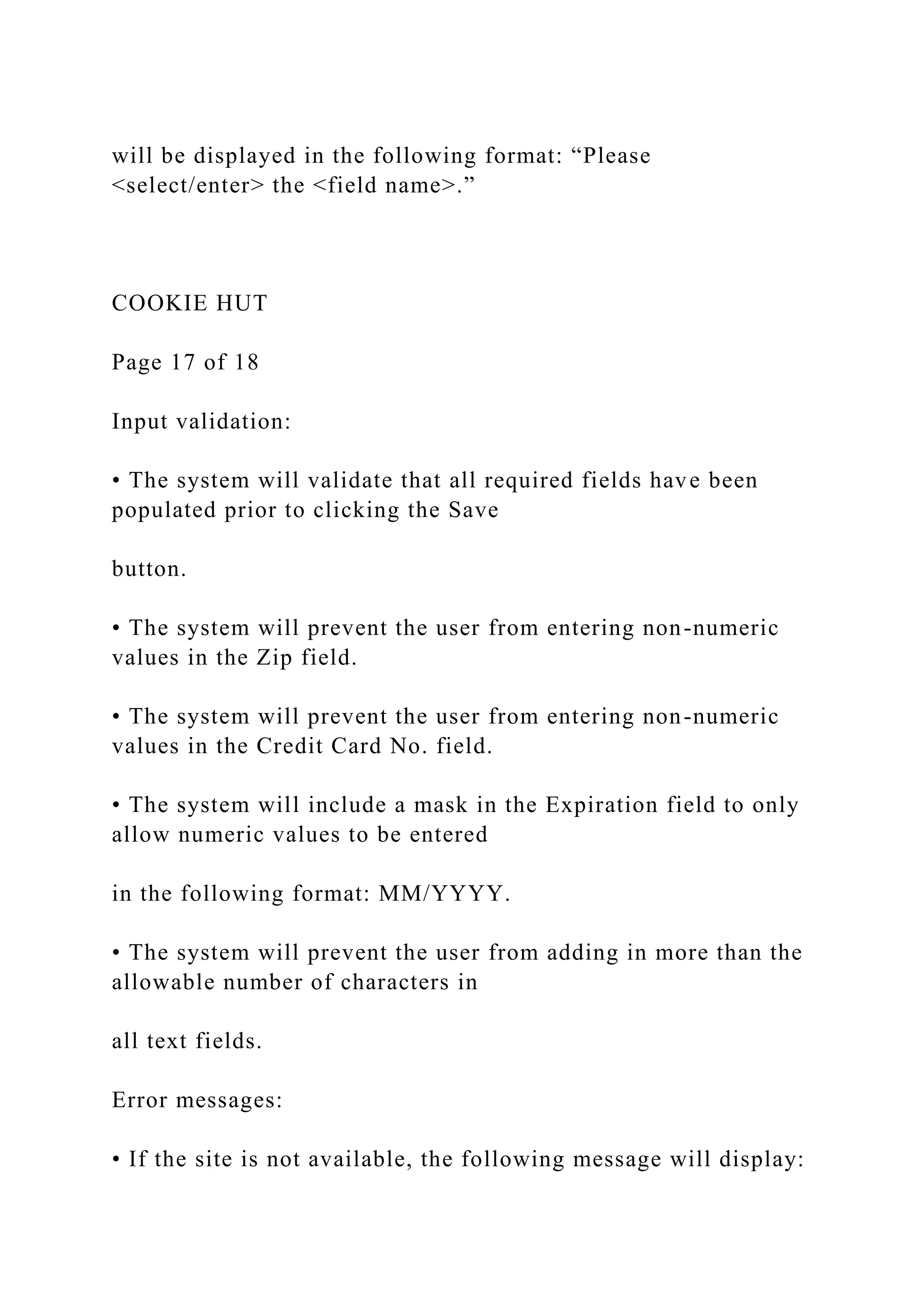 will be displayed in the following format: “Please
<select/enter> the <field name>.”
COOKIE HUT
Page 17 of 18
Input validation:
• The system will validate that all required fields have been
populated prior to clicking the Save
button.
• The system will prevent the user from entering non-numeric
values in the Zip field.
• The system will prevent the user from entering non-numeric
values in the Credit Card No. field.
• The system will include a mask in the Expiration field to only
allow numeric values to be entered
in the following format: MM/YYYY.
• The system will prevent the user from adding in more than the
allowable number of characters in
all text fields.
Error messages:
• If the site is not available, the following message will display:
 