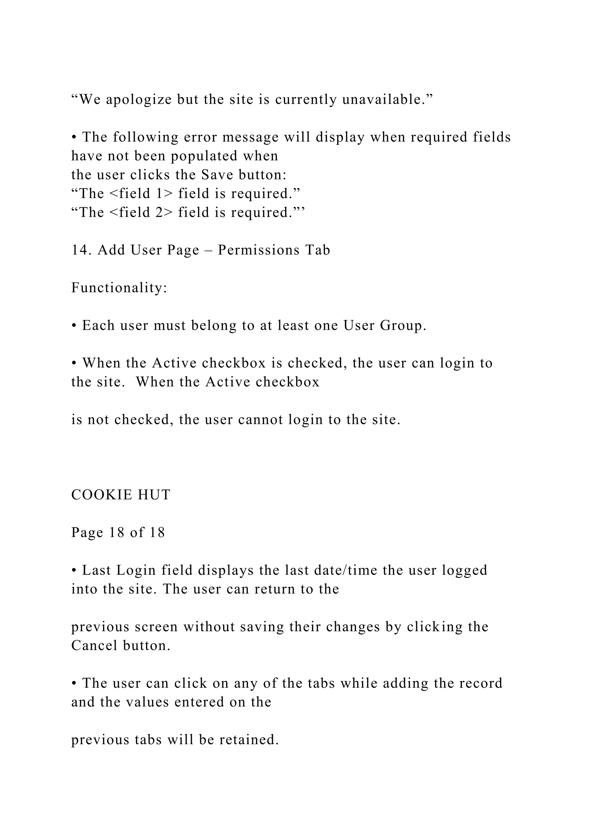 “We apologize but the site is currently unavailable.”
• The following error message will display when required fields
have not been populated when
the user clicks the Save button:
“The <field 1> field is required.”
“The <field 2> field is required.”’
14. Add User Page – Permissions Tab
Functionality:
• Each user must belong to at least one User Group.
• When the Active checkbox is checked, the user can login to
the site. When the Active checkbox
is not checked, the user cannot login to the site.
COOKIE HUT
Page 18 of 18
• Last Login field displays the last date/time the user logged
into the site. The user can return to the
previous screen without saving their changes by clicking the
Cancel button.
• The user can click on any of the tabs while adding the record
and the values entered on the
previous tabs will be retained.
 