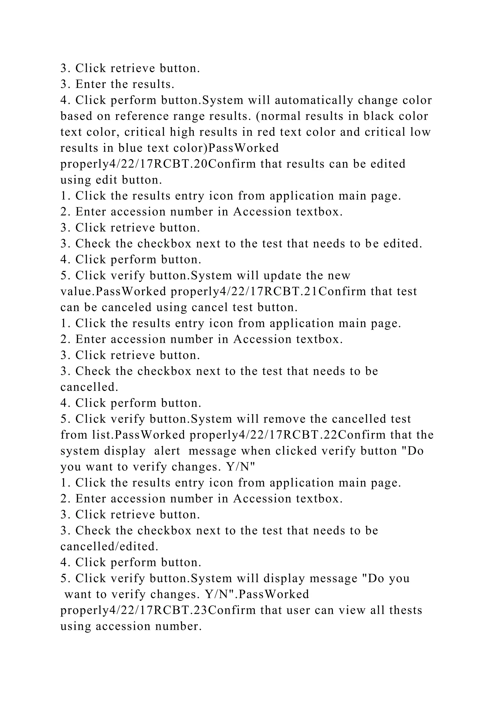 3. Click retrieve button.
3. Enter the results.
4. Click perform button.System will automatically change color
based on reference range results. (normal results in black color
text color, critical high results in red text color and critical low
results in blue text color)PassWorked
properly4/22/17RCBT.20Confirm that results can be edited
using edit button.
1. Click the results entry icon from application main page.
2. Enter accession number in Accession textbox.
3. Click retrieve button.
3. Check the checkbox next to the test that needs to be edited.
4. Click perform button.
5. Click verify button.System will update the new
value.PassWorked properly4/22/17RCBT.21Confirm that test
can be canceled using cancel test button.
1. Click the results entry icon from application main page.
2. Enter accession number in Accession textbox.
3. Click retrieve button.
3. Check the checkbox next to the test that needs to be
cancelled.
4. Click perform button.
5. Click verify button.System will remove the cancelled test
from list.PassWorked properly4/22/17RCBT.22Confirm that the
system display alert message when clicked verify button "Do
you want to verify changes. Y/N"
1. Click the results entry icon from application main page.
2. Enter accession number in Accession textbox.
3. Click retrieve button.
3. Check the checkbox next to the test that needs to be
cancelled/edited.
4. Click perform button.
5. Click verify button.System will display message "Do you
want to verify changes. Y/N".PassWorked
properly4/22/17RCBT.23Confirm that user can view all thests
using accession number.
 