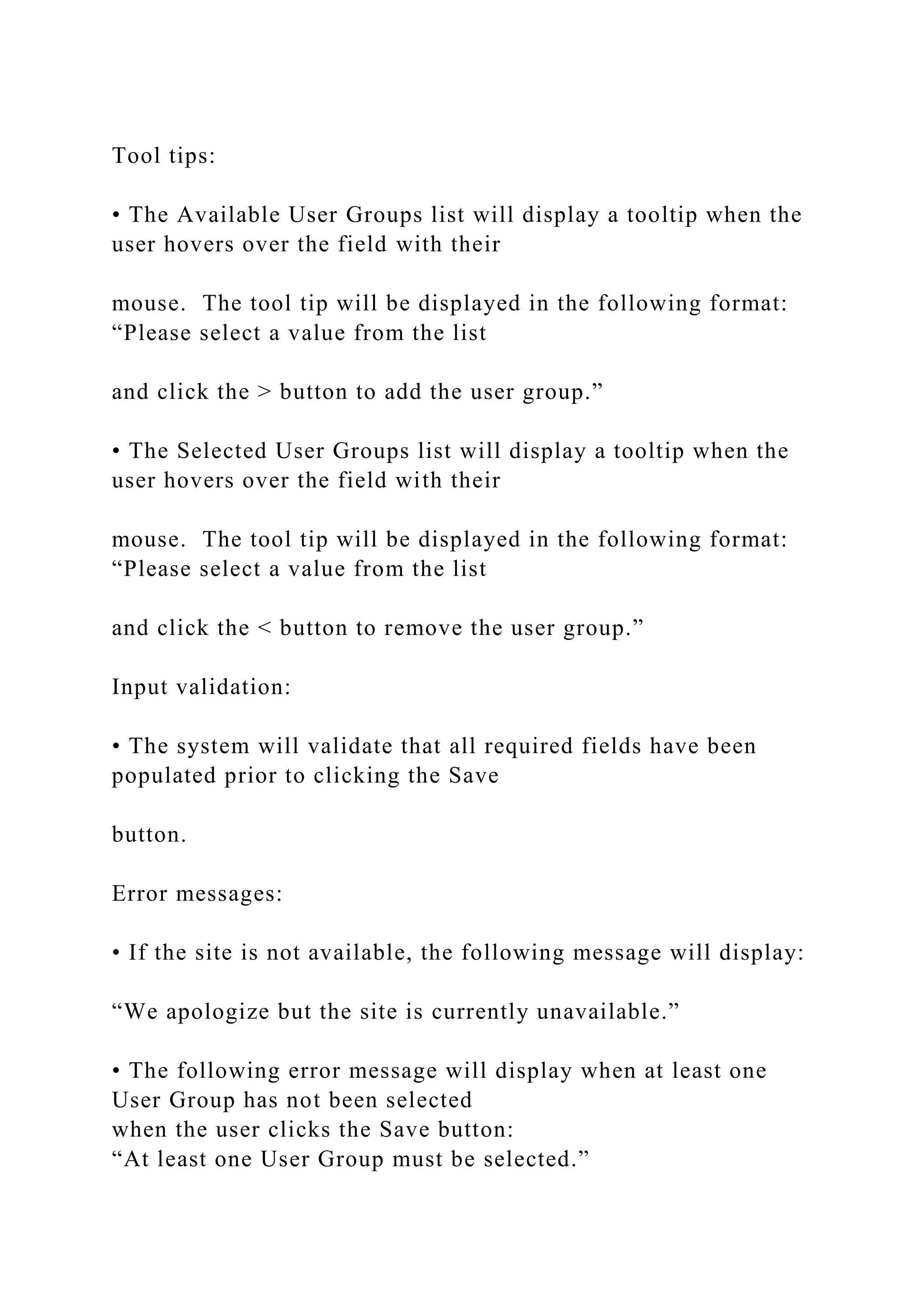 Tool tips:
• The Available User Groups list will display a tooltip when the
user hovers over the field with their
mouse. The tool tip will be displayed in the following format:
“Please select a value from the list
and click the > button to add the user group.”
• The Selected User Groups list will display a tooltip when the
user hovers over the field with their
mouse. The tool tip will be displayed in the following format:
“Please select a value from the list
and click the < button to remove the user group.”
Input validation:
• The system will validate that all required fields have been
populated prior to clicking the Save
button.
Error messages:
• If the site is not available, the following message will display:
“We apologize but the site is currently unavailable.”
• The following error message will display when at least one
User Group has not been selected
when the user clicks the Save button:
“At least one User Group must be selected.”
 
