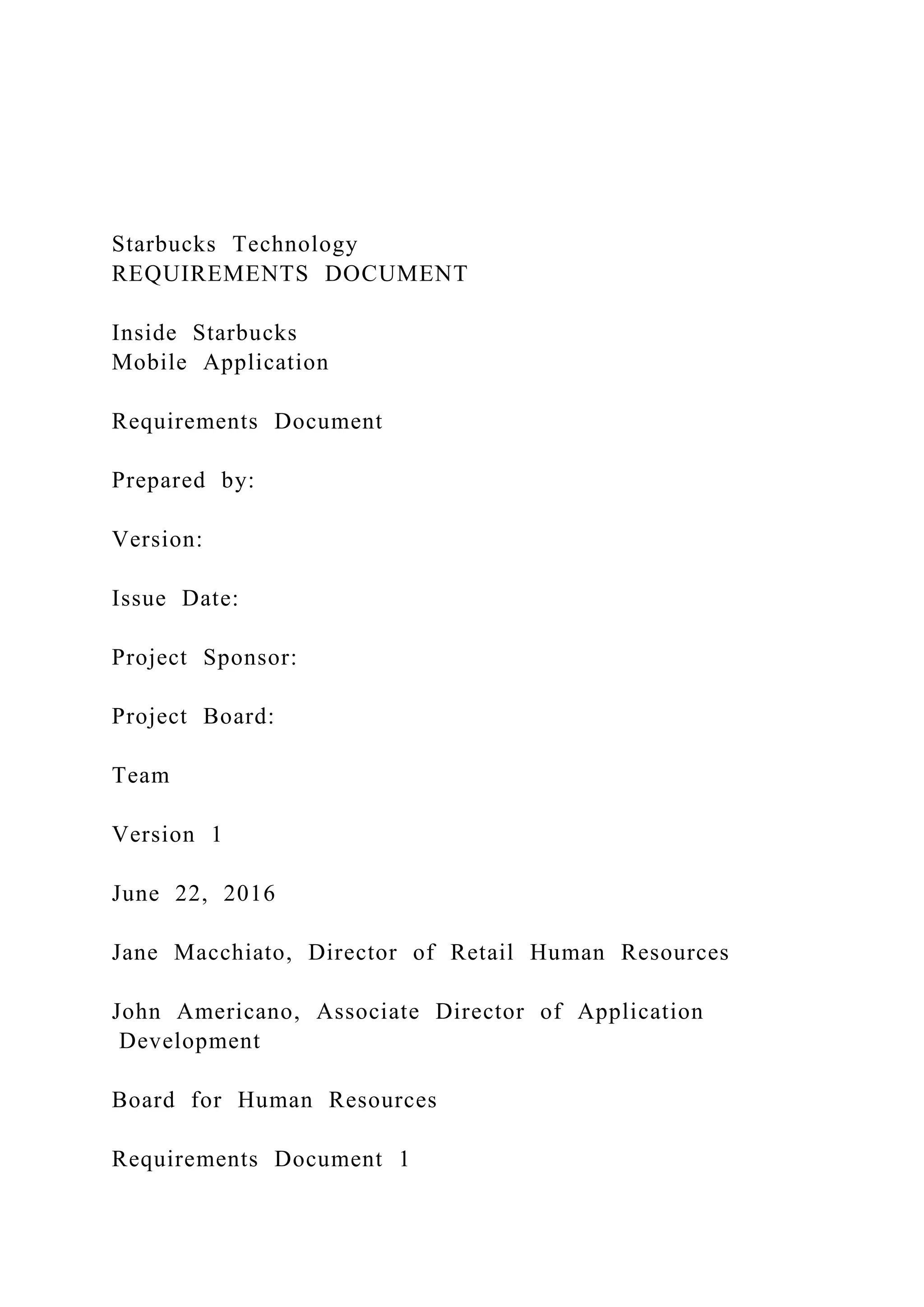 Starbucks Technology
REQUIREMENTS DOCUMENT
Inside Starbucks
Mobile Application
Requirements Document
Prepared by:
Version:
Issue Date:
Project Sponsor:
Project Board:
Team
Version 1
June 22, 2016
Jane Macchiato, Director of Retail Human Resources
John Americano, Associate Director of Application
Development
Board for Human Resources
Requirements Document 1
 