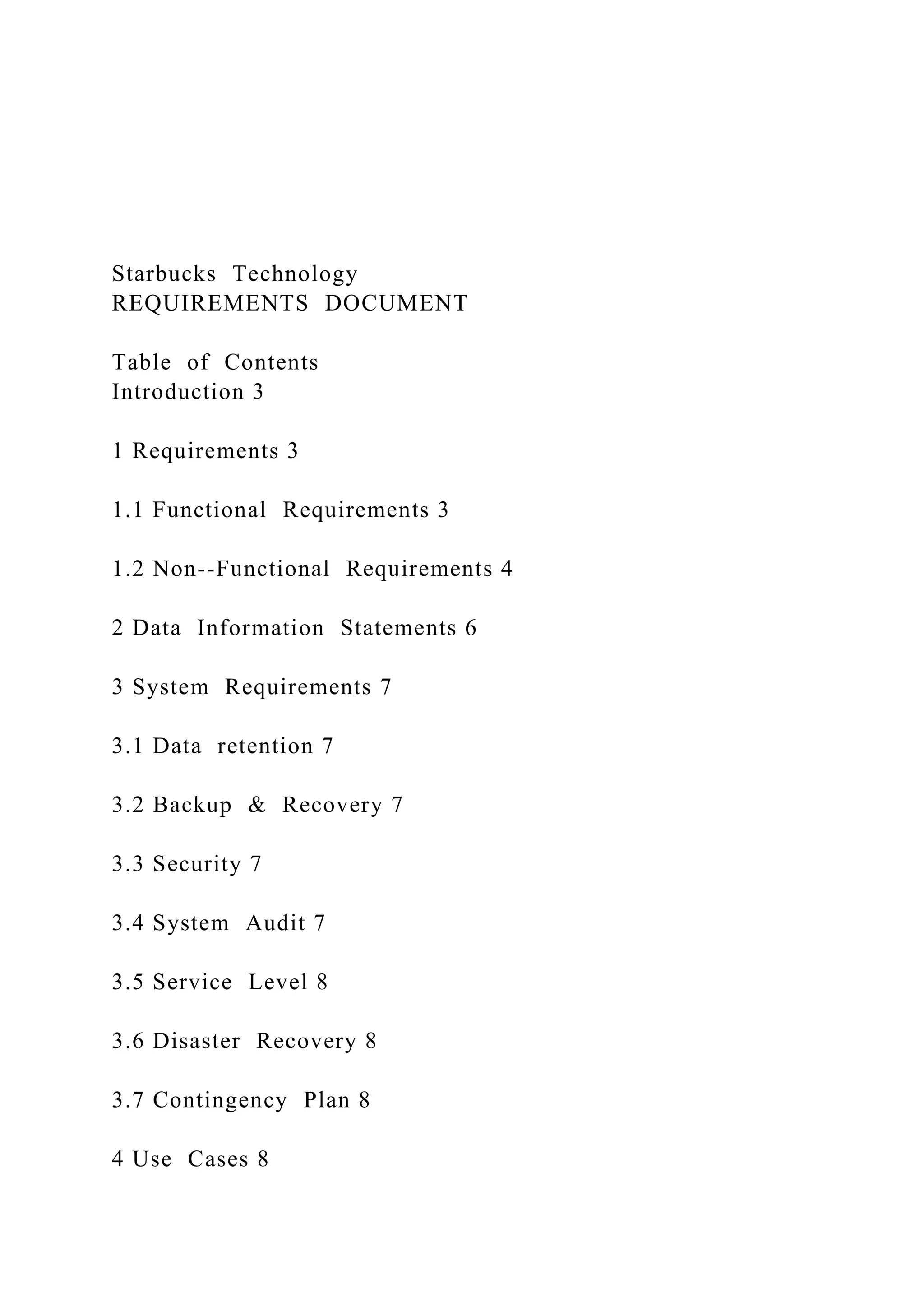 Starbucks Technology
REQUIREMENTS DOCUMENT
Table of Contents
Introduction 3
1 Requirements 3
1.1 Functional Requirements 3
1.2 Non--Functional Requirements 4
2 Data Information Statements 6
3 System Requirements 7
3.1 Data retention 7
3.2 Backup & Recovery 7
3.3 Security 7
3.4 System Audit 7
3.5 Service Level 8
3.6 Disaster Recovery 8
3.7 Contingency Plan 8
4 Use Cases 8
 