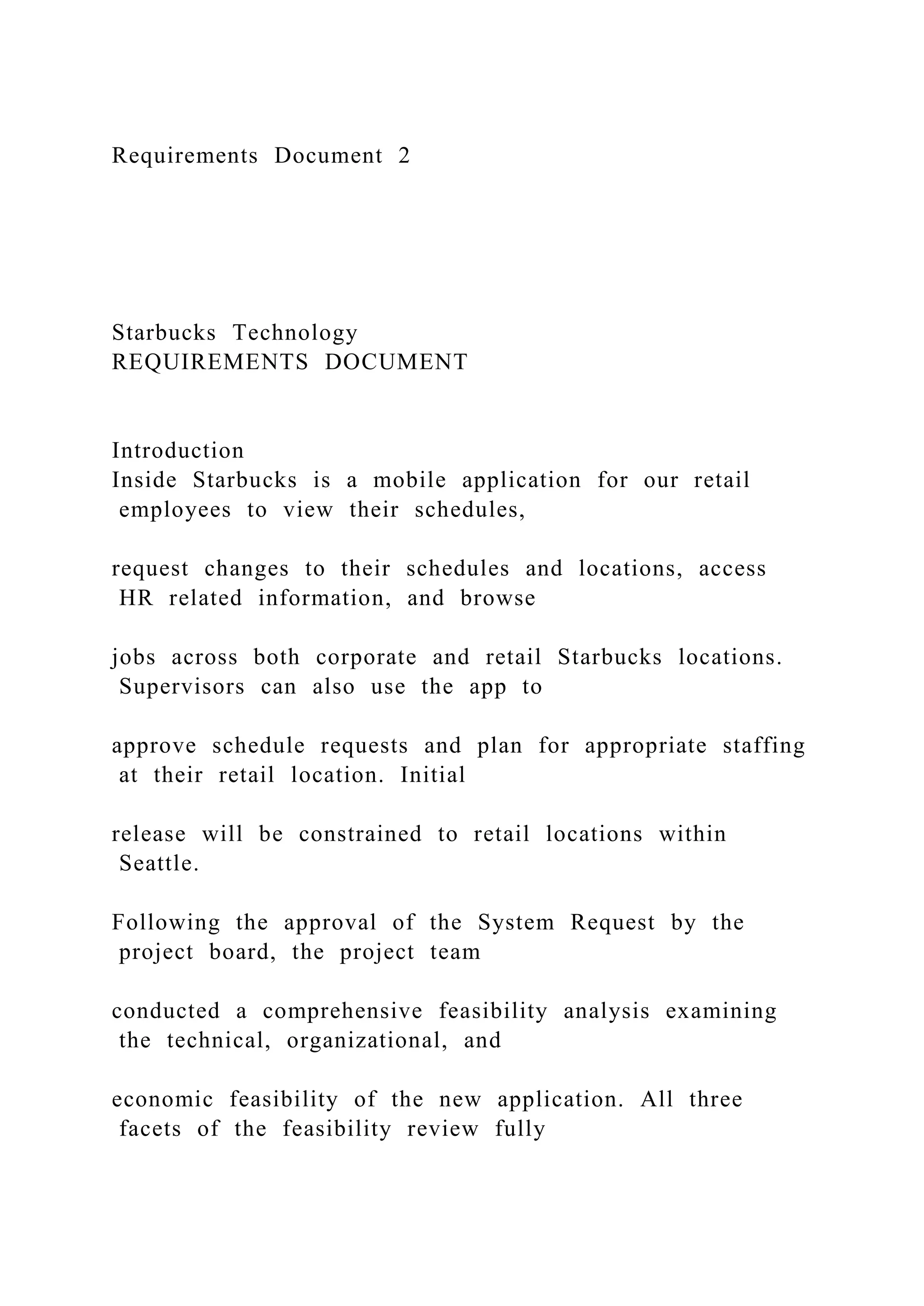 Requirements Document 2
Starbucks Technology
REQUIREMENTS DOCUMENT
Introduction
Inside Starbucks is a mobile application for our retail
employees to view their schedules,
request changes to their schedules and locations, access
HR related information, and browse
jobs across both corporate and retail Starbucks locations.
Supervisors can also use the app to
approve schedule requests and plan for appropriate staffing
at their retail location. Initial
release will be constrained to retail locations within
Seattle.
Following the approval of the System Request by the
project board, the project team
conducted a comprehensive feasibility analysis examining
the technical, organizational, and
economic feasibility of the new application. All three
facets of the feasibility review fully
 