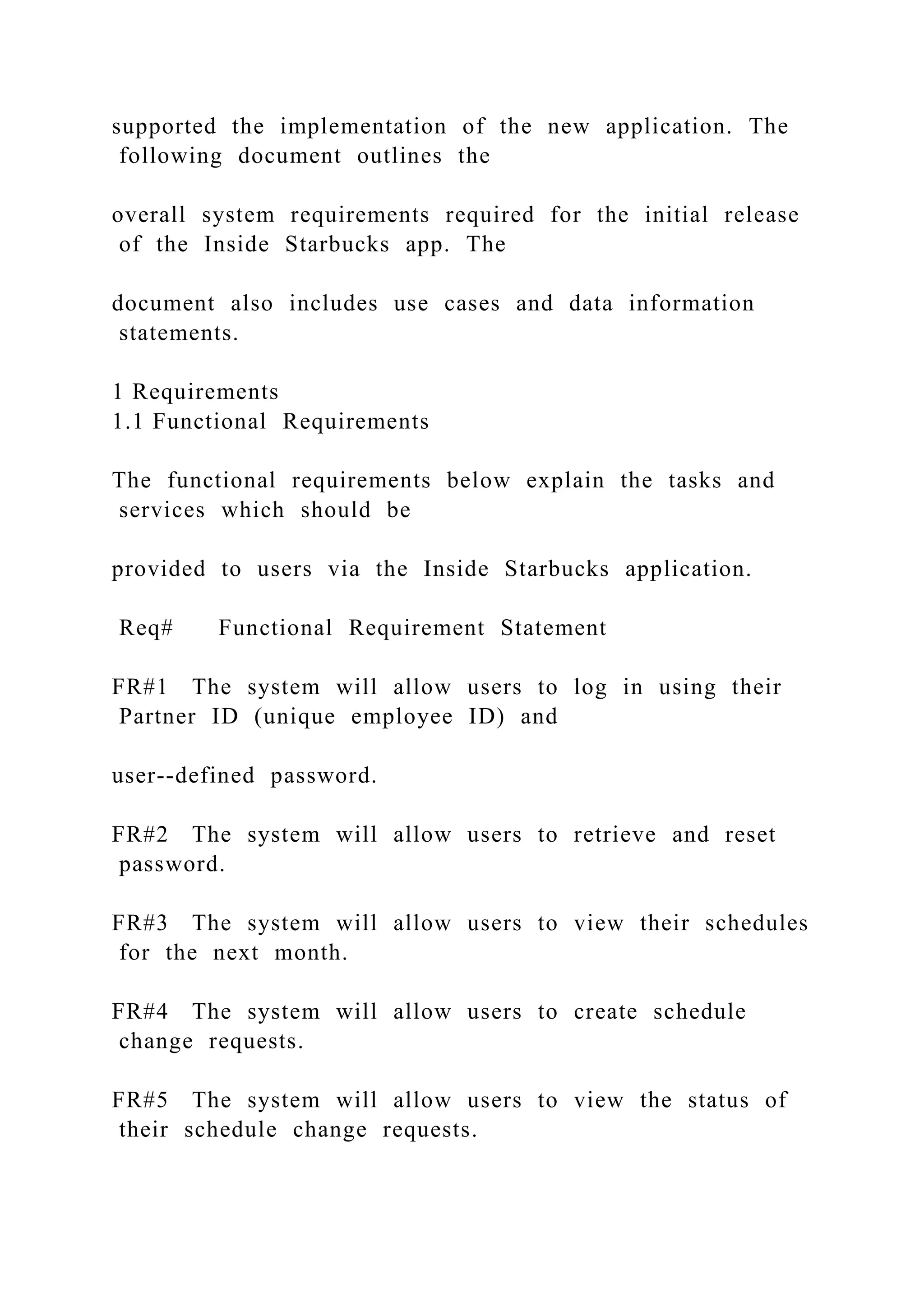 supported the implementation of the new application. The
following document outlines the
overall system requirements required for the initial release
of the Inside Starbucks app. The
document also includes use cases and data information
statements.
1 Requirements
1.1 Functional Requirements
The functional requirements below explain the tasks and
services which should be
provided to users via the Inside Starbucks application.
Req# Functional Requirement Statement
FR#1 The system will allow users to log in using their
Partner ID (unique employee ID) and
user--defined password.
FR#2 The system will allow users to retrieve and reset
password.
FR#3 The system will allow users to view their schedules
for the next month.
FR#4 The system will allow users to create schedule
change requests.
FR#5 The system will allow users to view the status of
their schedule change requests.
 