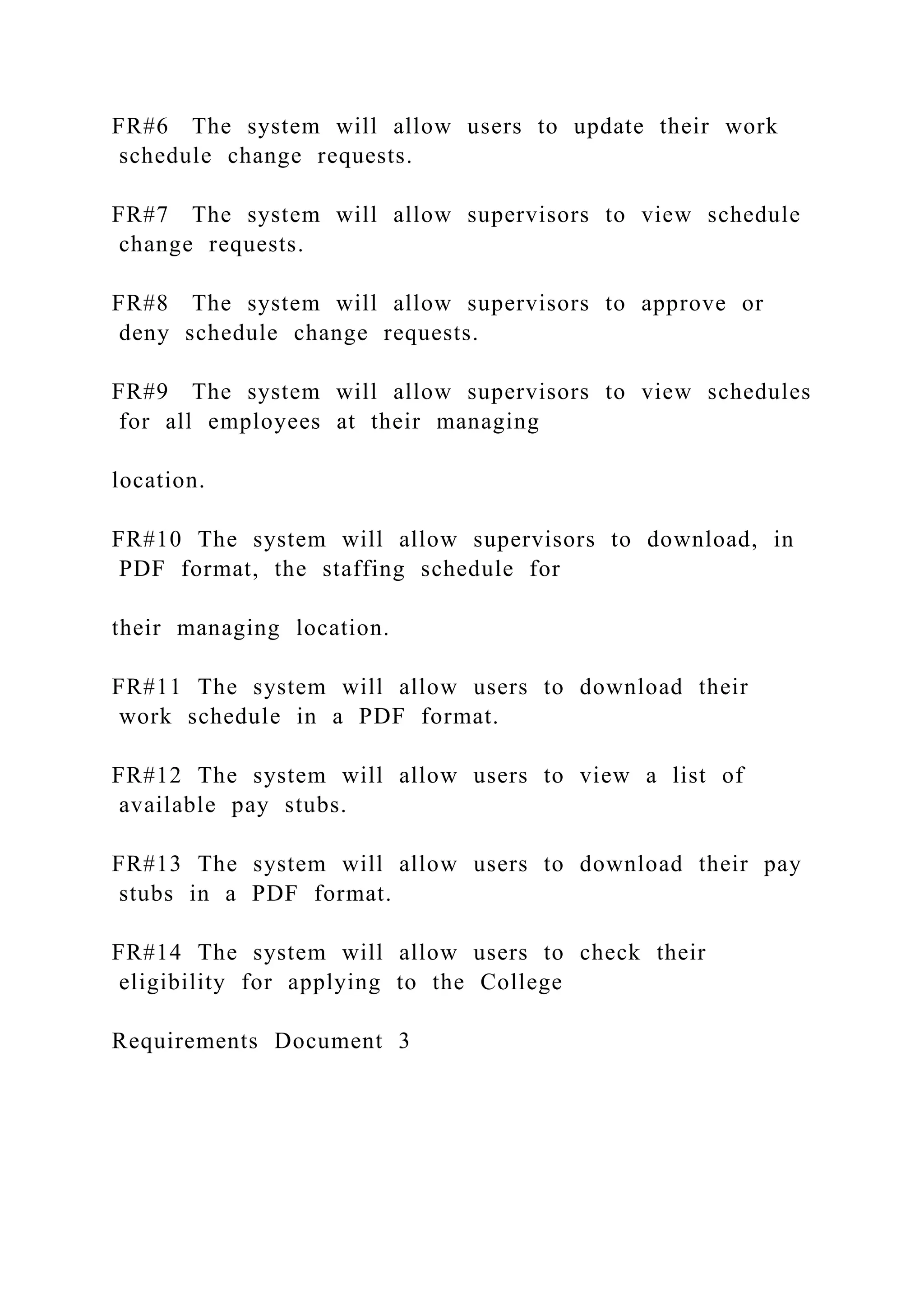 FR#6 The system will allow users to update their work
schedule change requests.
FR#7 The system will allow supervisors to view schedule
change requests.
FR#8 The system will allow supervisors to approve or
deny schedule change requests.
FR#9 The system will allow supervisors to view schedules
for all employees at their managing
location.
FR#10 The system will allow supervisors to download, in
PDF format, the staffing schedule for
their managing location.
FR#11 The system will allow users to download their
work schedule in a PDF format.
FR#12 The system will allow users to view a list of
available pay stubs.
FR#13 The system will allow users to download their pay
stubs in a PDF format.
FR#14 The system will allow users to check their
eligibility for applying to the College
Requirements Document 3
 