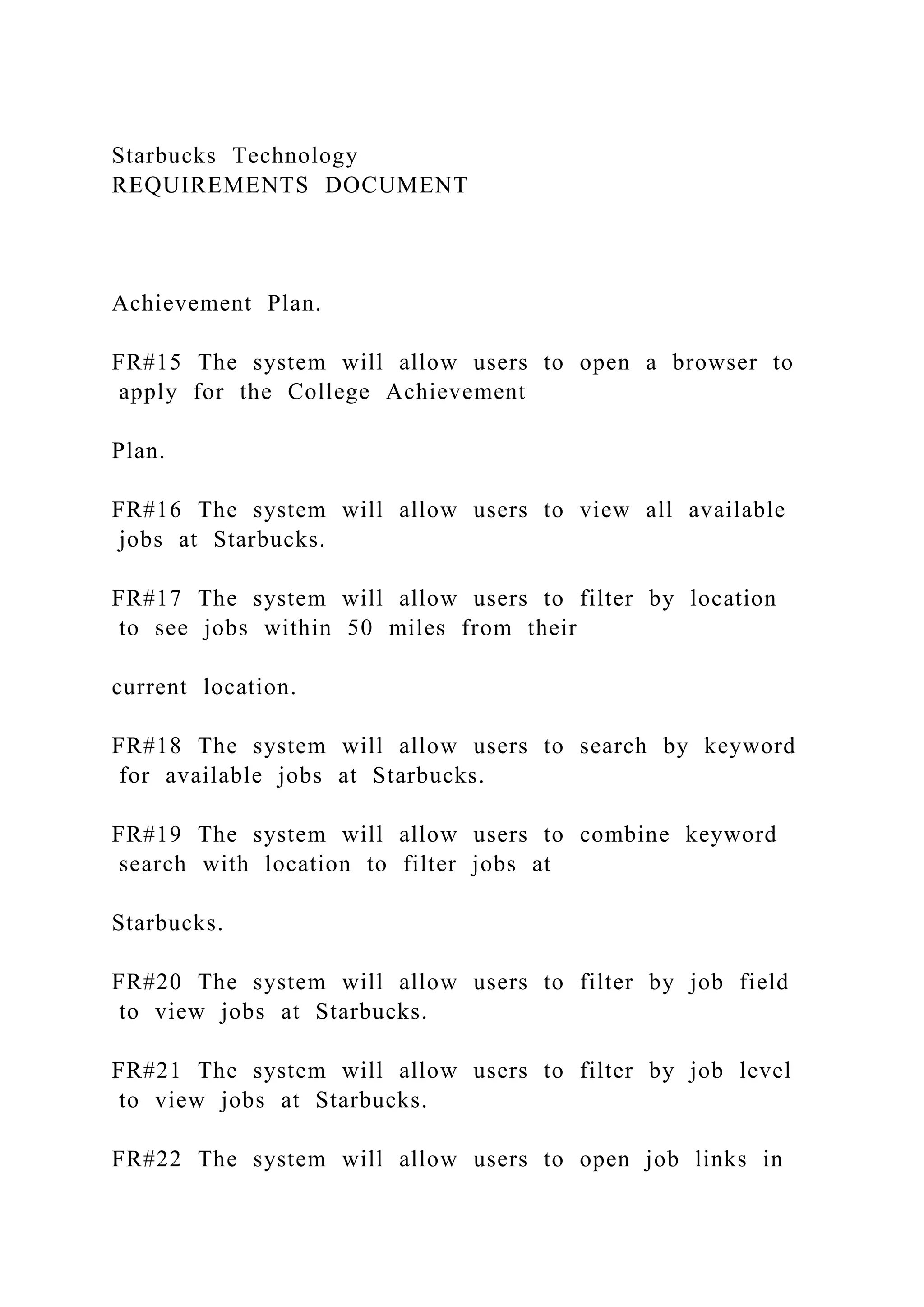 Starbucks Technology
REQUIREMENTS DOCUMENT
Achievement Plan.
FR#15 The system will allow users to open a browser to
apply for the College Achievement
Plan.
FR#16 The system will allow users to view all available
jobs at Starbucks.
FR#17 The system will allow users to filter by location
to see jobs within 50 miles from their
current location.
FR#18 The system will allow users to search by keyword
for available jobs at Starbucks.
FR#19 The system will allow users to combine keyword
search with location to filter jobs at
Starbucks.
FR#20 The system will allow users to filter by job field
to view jobs at Starbucks.
FR#21 The system will allow users to filter by job level
to view jobs at Starbucks.
FR#22 The system will allow users to open job links in
 