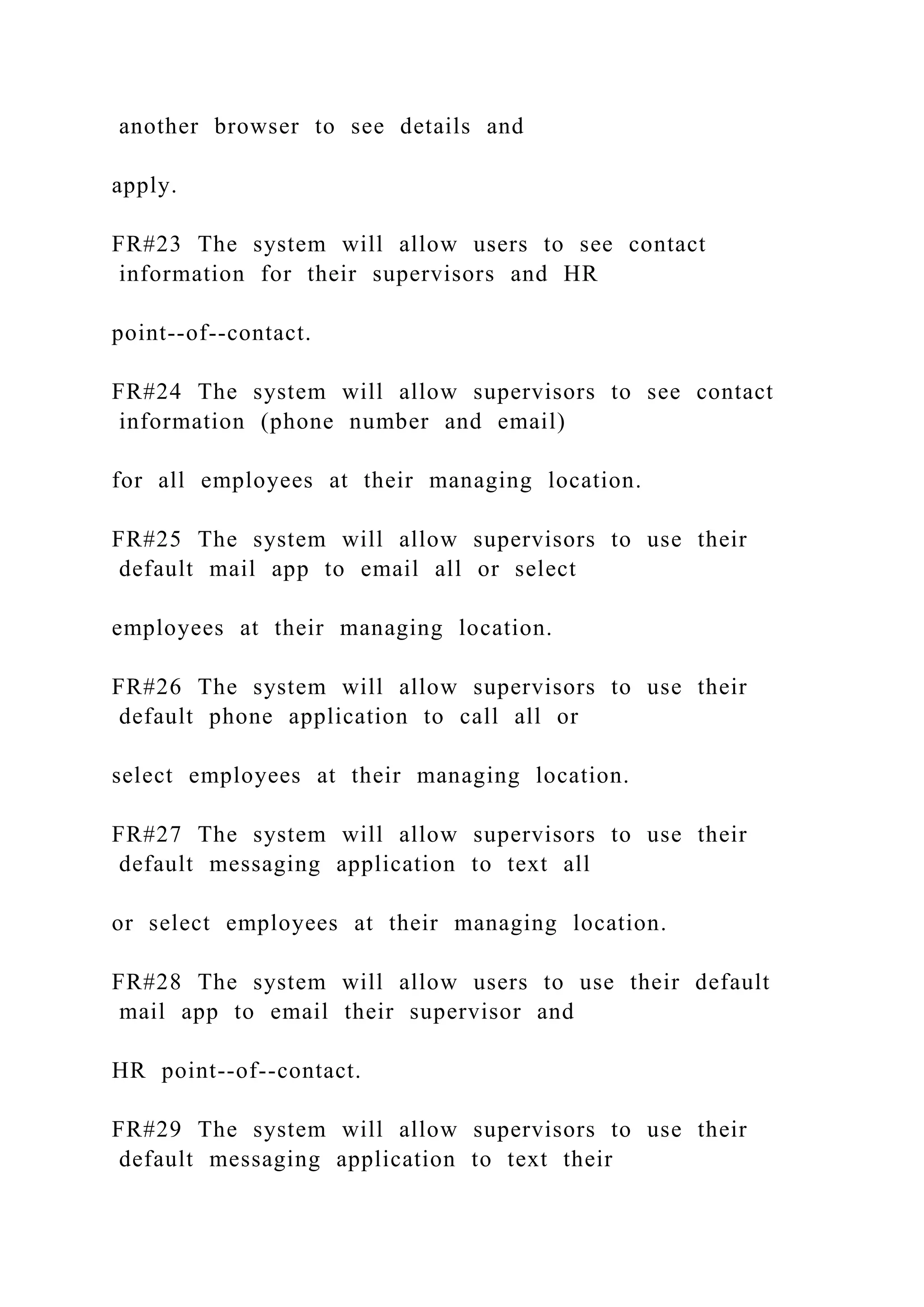 another browser to see details and
apply.
FR#23 The system will allow users to see contact
information for their supervisors and HR
point--of--contact.
FR#24 The system will allow supervisors to see contact
information (phone number and email)
for all employees at their managing location.
FR#25 The system will allow supervisors to use their
default mail app to email all or select
employees at their managing location.
FR#26 The system will allow supervisors to use their
default phone application to call all or
select employees at their managing location.
FR#27 The system will allow supervisors to use their
default messaging application to text all
or select employees at their managing location.
FR#28 The system will allow users to use their default
mail app to email their supervisor and
HR point--of--contact.
FR#29 The system will allow supervisors to use their
default messaging application to text their
 