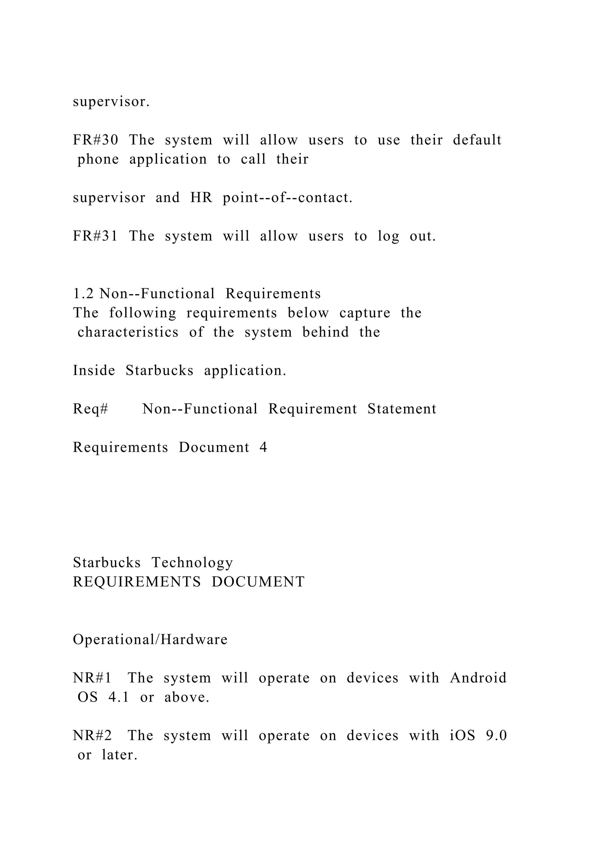 supervisor.
FR#30 The system will allow users to use their default
phone application to call their
supervisor and HR point--of--contact.
FR#31 The system will allow users to log out.
1.2 Non--Functional Requirements
The following requirements below capture the
characteristics of the system behind the
Inside Starbucks application.
Req# Non--Functional Requirement Statement
Requirements Document 4
Starbucks Technology
REQUIREMENTS DOCUMENT
Operational/Hardware
NR#1 The system will operate on devices with Android
OS 4.1 or above.
NR#2 The system will operate on devices with iOS 9.0
or later.
 