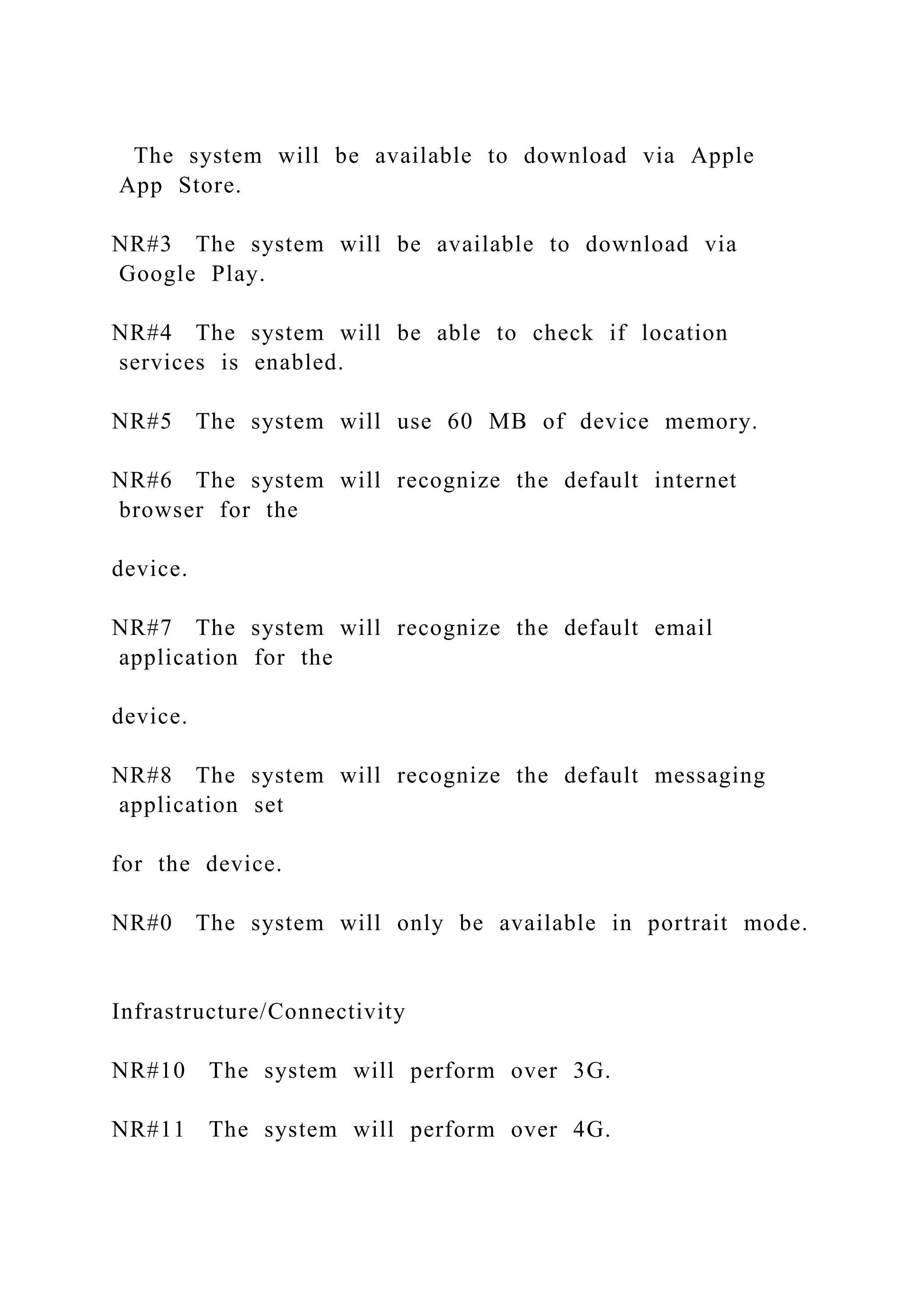 The system will be available to download via Apple
App Store.
NR#3 The system will be available to download via
Google Play.
NR#4 The system will be able to check if location
services is enabled.
NR#5 The system will use 60 MB of device memory.
NR#6 The system will recognize the default internet
browser for the
device.
NR#7 The system will recognize the default email
application for the
device.
NR#8 The system will recognize the default messaging
application set
for the device.
NR#0 The system will only be available in portrait mode.
Infrastructure/Connectivity
NR#10 The system will perform over 3G.
NR#11 The system will perform over 4G.
 