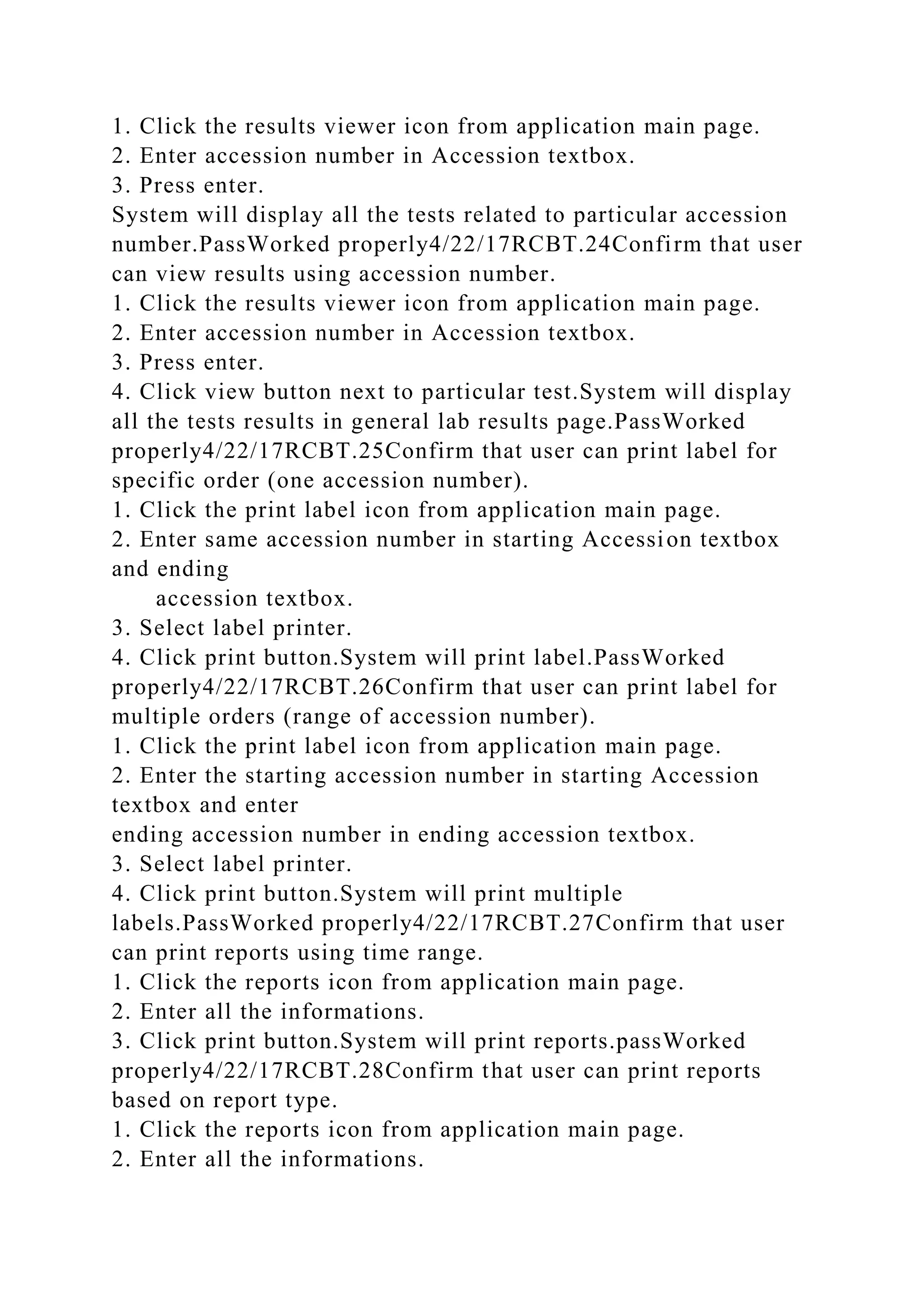 1. Click the results viewer icon from application main page.
2. Enter accession number in Accession textbox.
3. Press enter.
System will display all the tests related to particular accession
number.PassWorked properly4/22/17RCBT.24Confirm that user
can view results using accession number.
1. Click the results viewer icon from application main page.
2. Enter accession number in Accession textbox.
3. Press enter.
4. Click view button next to particular test.System will display
all the tests results in general lab results page.PassWorked
properly4/22/17RCBT.25Confirm that user can print label for
specific order (one accession number).
1. Click the print label icon from application main page.
2. Enter same accession number in starting Accession textbox
and ending
accession textbox.
3. Select label printer.
4. Click print button.System will print label.PassWorked
properly4/22/17RCBT.26Confirm that user can print label for
multiple orders (range of accession number).
1. Click the print label icon from application main page.
2. Enter the starting accession number in starting Accession
textbox and enter
ending accession number in ending accession textbox.
3. Select label printer.
4. Click print button.System will print multiple
labels.PassWorked properly4/22/17RCBT.27Confirm that user
can print reports using time range.
1. Click the reports icon from application main page.
2. Enter all the informations.
3. Click print button.System will print reports.passWorked
properly4/22/17RCBT.28Confirm that user can print reports
based on report type.
1. Click the reports icon from application main page.
2. Enter all the informations.
 