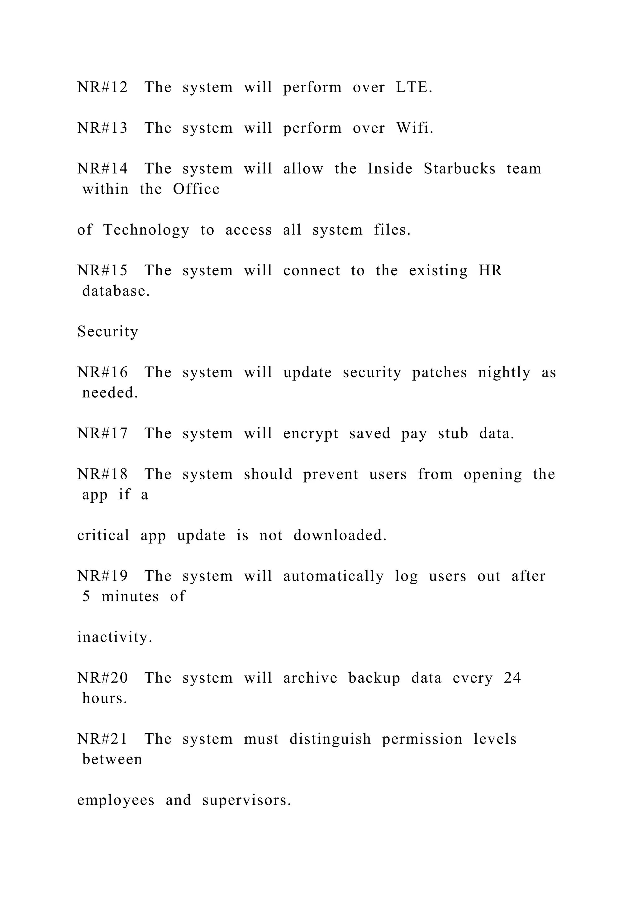 NR#12 The system will perform over LTE.
NR#13 The system will perform over Wifi.
NR#14 The system will allow the Inside Starbucks team
within the Office
of Technology to access all system files.
NR#15 The system will connect to the existing HR
database.
Security
NR#16 The system will update security patches nightly as
needed.
NR#17 The system will encrypt saved pay stub data.
NR#18 The system should prevent users from opening the
app if a
critical app update is not downloaded.
NR#19 The system will automatically log users out after
5 minutes of
inactivity.
NR#20 The system will archive backup data every 24
hours.
NR#21 The system must distinguish permission levels
between
employees and supervisors.
 