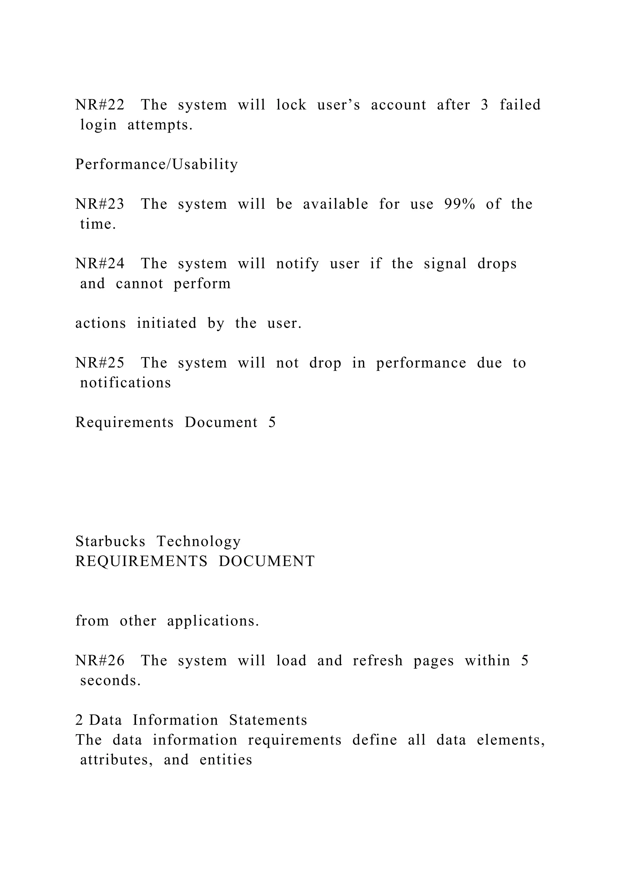 NR#22 The system will lock user’s account after 3 failed
login attempts.
Performance/Usability
NR#23 The system will be available for use 99% of the
time.
NR#24 The system will notify user if the signal drops
and cannot perform
actions initiated by the user.
NR#25 The system will not drop in performance due to
notifications
Requirements Document 5
Starbucks Technology
REQUIREMENTS DOCUMENT
from other applications.
NR#26 The system will load and refresh pages within 5
seconds.
2 Data Information Statements
The data information requirements define all data elements,
attributes, and entities
 