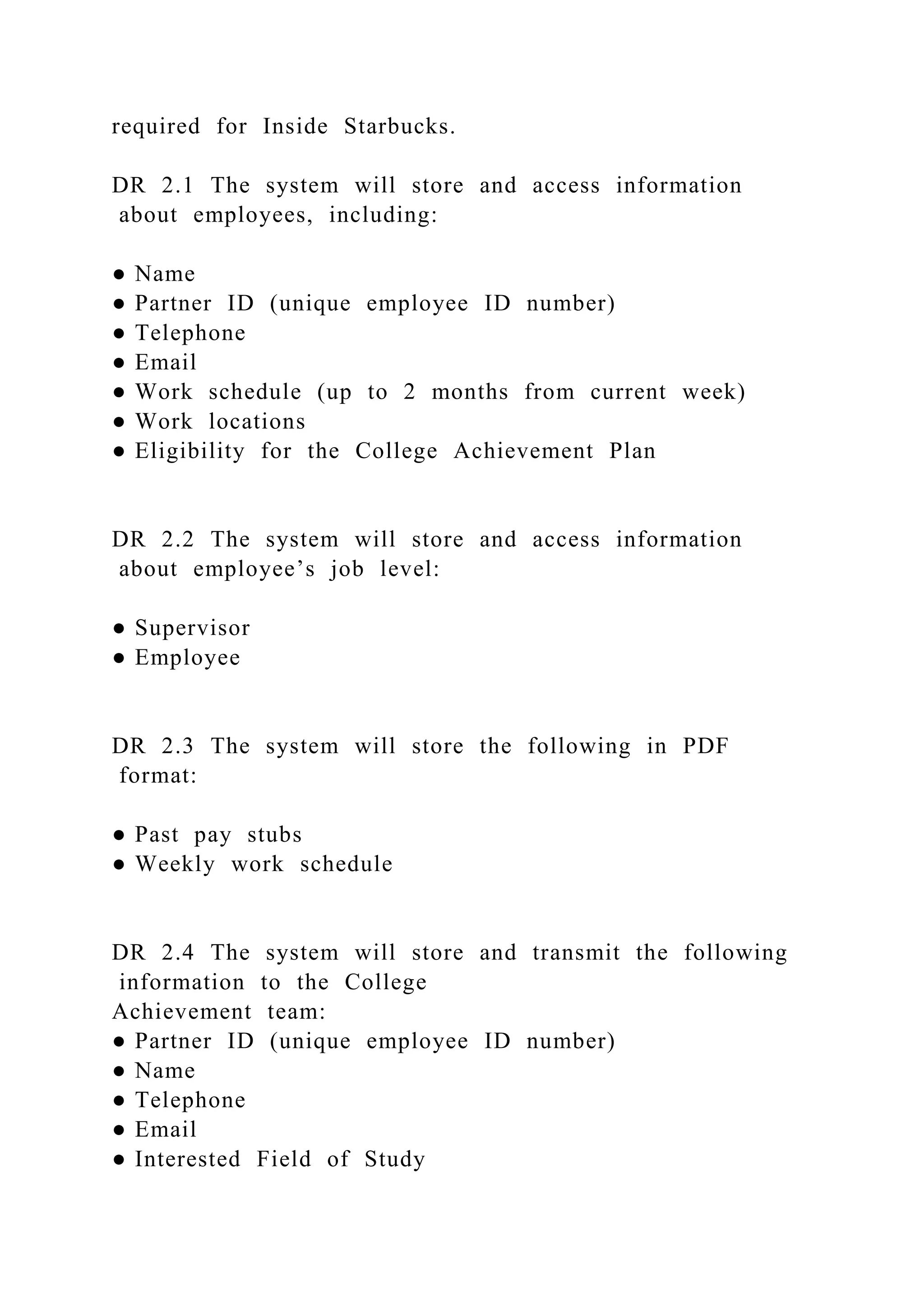 required for Inside Starbucks.
DR 2.1 The system will store and access information
about employees, including:
● Name
● Partner ID (unique employee ID number)
● Telephone
● Email
● Work schedule (up to 2 months from current week)
● Work locations
● Eligibility for the College Achievement Plan
DR 2.2 The system will store and access information
about employee’s job level:
● Supervisor
● Employee
DR 2.3 The system will store the following in PDF
format:
● Past pay stubs
● Weekly work schedule
DR 2.4 The system will store and transmit the following
information to the College
Achievement team:
● Partner ID (unique employee ID number)
● Name
● Telephone
● Email
● Interested Field of Study
 