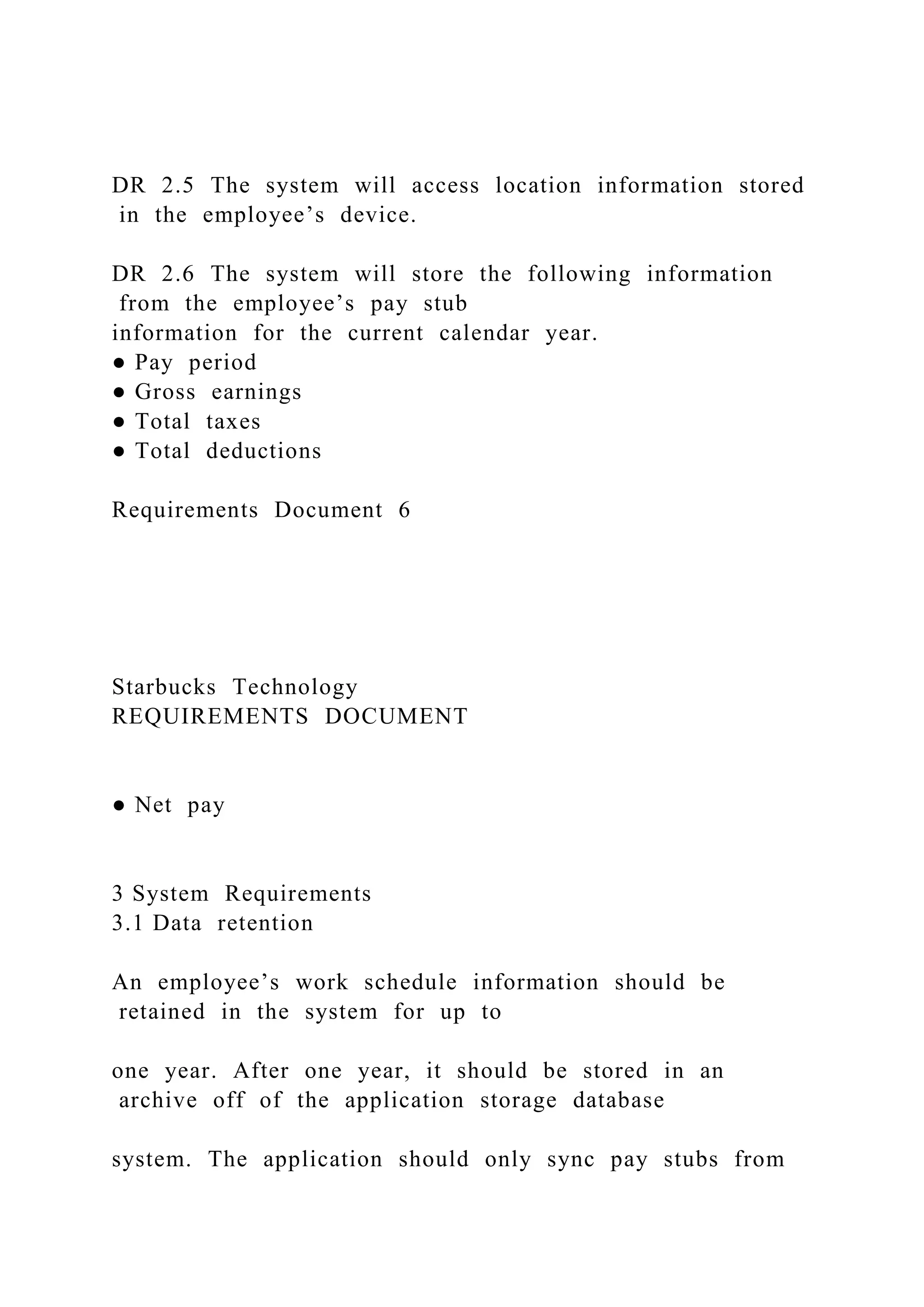 DR 2.5 The system will access location information stored
in the employee’s device.
DR 2.6 The system will store the following information
from the employee’s pay stub
information for the current calendar year.
● Pay period
● Gross earnings
● Total taxes
● Total deductions
Requirements Document 6
Starbucks Technology
REQUIREMENTS DOCUMENT
● Net pay
3 System Requirements
3.1 Data retention
An employee’s work schedule information should be
retained in the system for up to
one year. After one year, it should be stored in an
archive off of the application storage database
system. The application should only sync pay stubs from
 