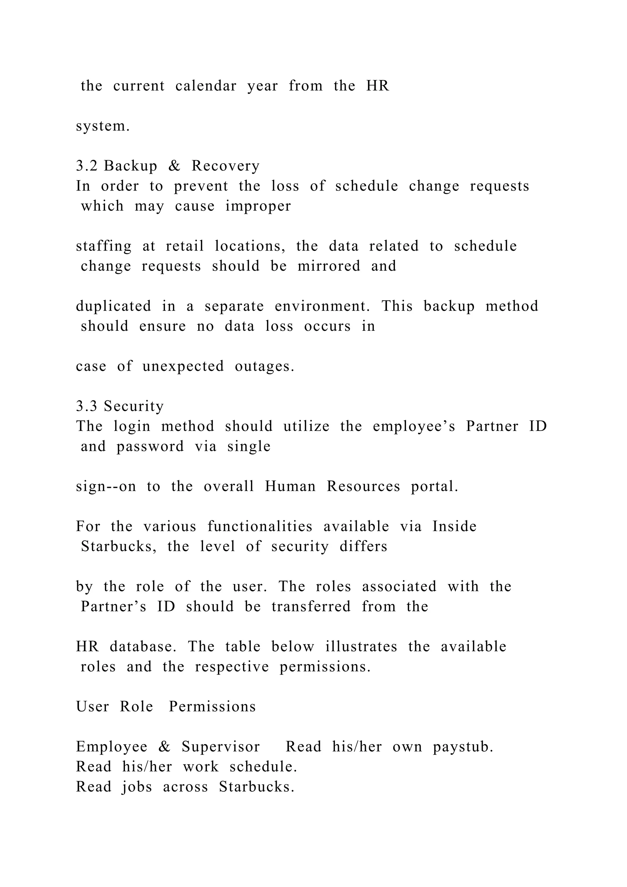 the current calendar year from the HR
system.
3.2 Backup & Recovery
In order to prevent the loss of schedule change requests
which may cause improper
staffing at retail locations, the data related to schedule
change requests should be mirrored and
duplicated in a separate environment. This backup method
should ensure no data loss occurs in
case of unexpected outages.
3.3 Security
The login method should utilize the employee’s Partner ID
and password via single
sign--on to the overall Human Resources portal.
For the various functionalities available via Inside
Starbucks, the level of security differs
by the role of the user. The roles associated with the
Partner’s ID should be transferred from the
HR database. The table below illustrates the available
roles and the respective permissions.
User Role Permissions
Employee & Supervisor Read his/her own paystub.
Read his/her work schedule.
Read jobs across Starbucks.
 