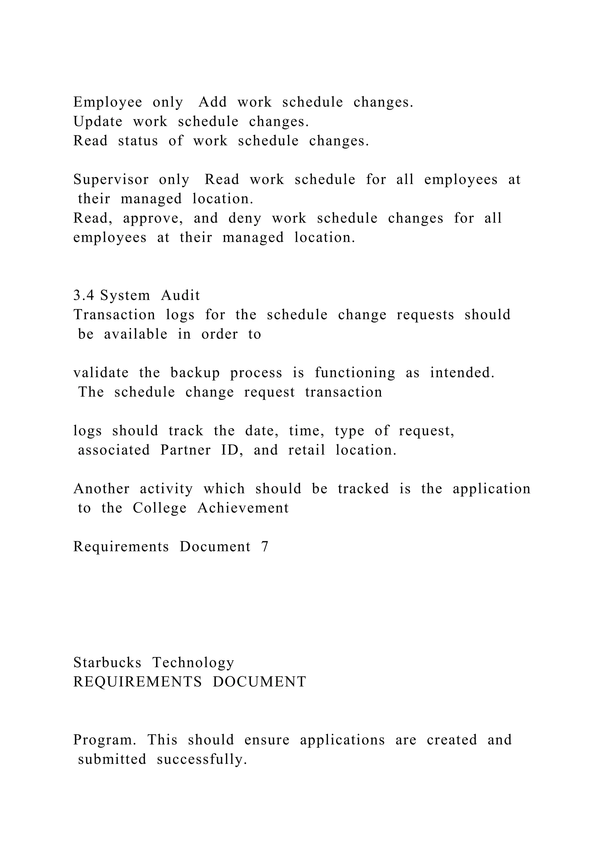 Employee only Add work schedule changes.
Update work schedule changes.
Read status of work schedule changes.
Supervisor only Read work schedule for all employees at
their managed location.
Read, approve, and deny work schedule changes for all
employees at their managed location.
3.4 System Audit
Transaction logs for the schedule change requests should
be available in order to
validate the backup process is functioning as intended.
The schedule change request transaction
logs should track the date, time, type of request,
associated Partner ID, and retail location.
Another activity which should be tracked is the application
to the College Achievement
Requirements Document 7
Starbucks Technology
REQUIREMENTS DOCUMENT
Program. This should ensure applications are created and
submitted successfully.
 