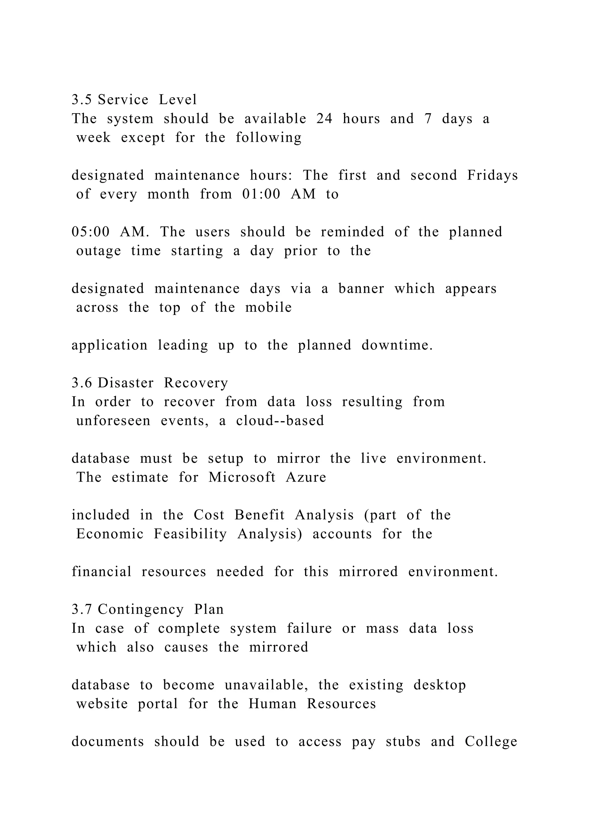 3.5 Service Level
The system should be available 24 hours and 7 days a
week except for the following
designated maintenance hours: The first and second Fridays
of every month from 01:00 AM to
05:00 AM. The users should be reminded of the planned
outage time starting a day prior to the
designated maintenance days via a banner which appears
across the top of the mobile
application leading up to the planned downtime.
3.6 Disaster Recovery
In order to recover from data loss resulting from
unforeseen events, a cloud--based
database must be setup to mirror the live environment.
The estimate for Microsoft Azure
included in the Cost Benefit Analysis (part of the
Economic Feasibility Analysis) accounts for the
financial resources needed for this mirrored environment.
3.7 Contingency Plan
In case of complete system failure or mass data loss
which also causes the mirrored
database to become unavailable, the existing desktop
website portal for the Human Resources
documents should be used to access pay stubs and College
 