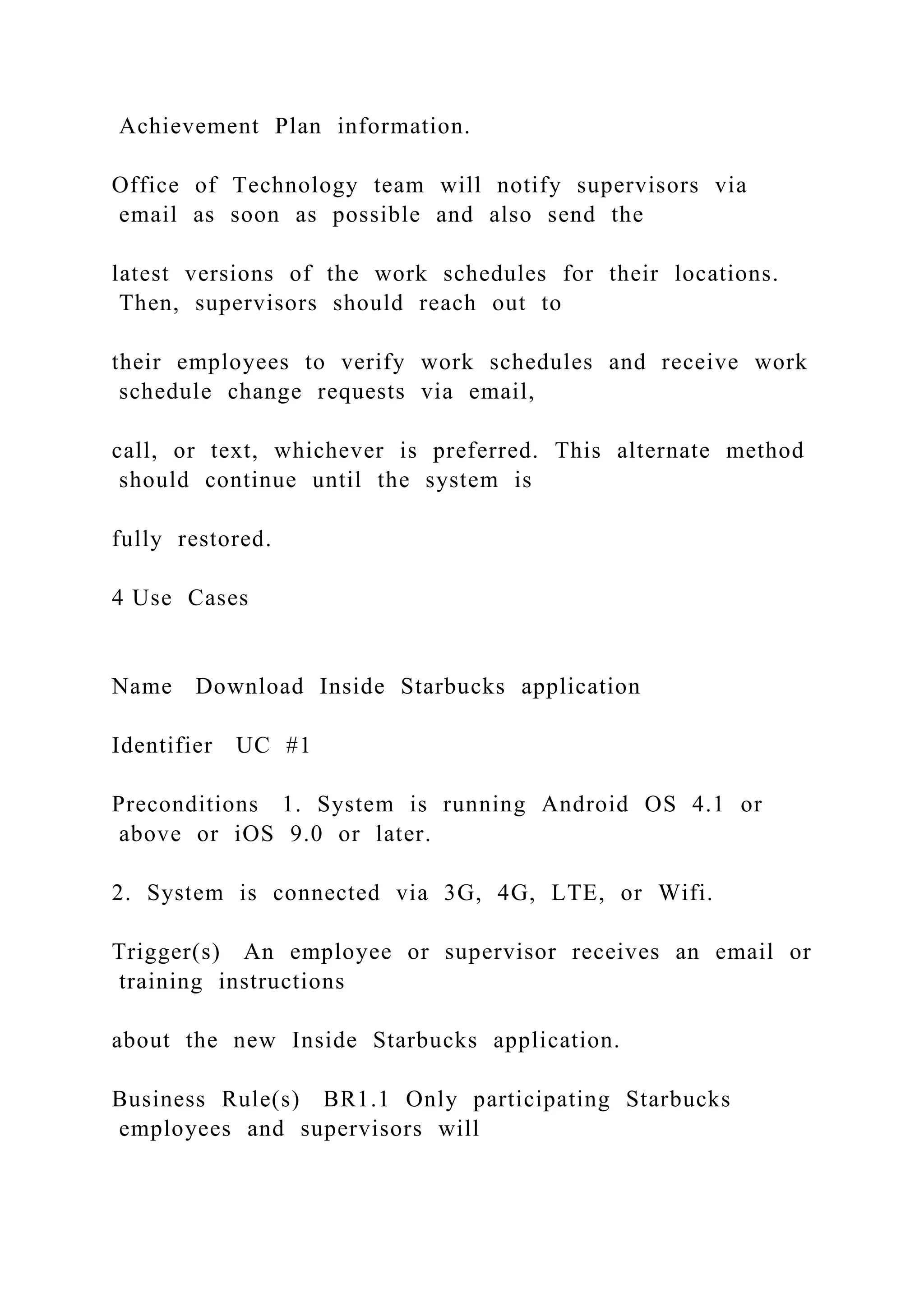 Achievement Plan information.
Office of Technology team will notify supervisors via
email as soon as possible and also send the
latest versions of the work schedules for their locations.
Then, supervisors should reach out to
their employees to verify work schedules and receive work
schedule change requests via email,
call, or text, whichever is preferred. This alternate method
should continue until the system is
fully restored.
4 Use Cases
Name Download Inside Starbucks application
Identifier UC #1
Preconditions 1. System is running Android OS 4.1 or
above or iOS 9.0 or later.
2. System is connected via 3G, 4G, LTE, or Wifi.
Trigger(s) An employee or supervisor receives an email or
training instructions
about the new Inside Starbucks application.
Business Rule(s) BR1.1 Only participating Starbucks
employees and supervisors will
 