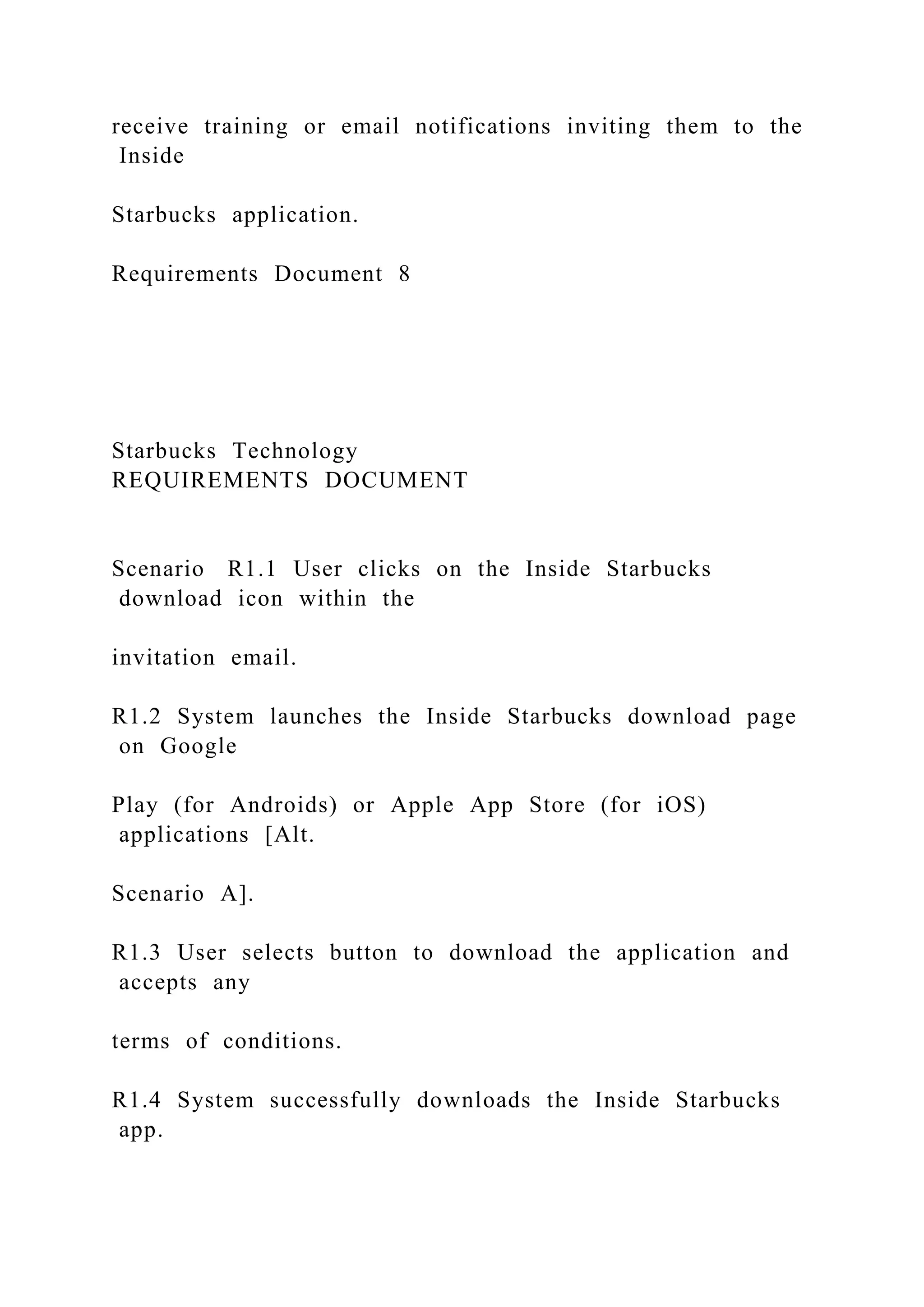 receive training or email notifications inviting them to the
Inside
Starbucks application.
Requirements Document 8
Starbucks Technology
REQUIREMENTS DOCUMENT
Scenario R1.1 User clicks on the Inside Starbucks
download icon within the
invitation email.
R1.2 System launches the Inside Starbucks download page
on Google
Play (for Androids) or Apple App Store (for iOS)
applications [Alt.
Scenario A].
R1.3 User selects button to download the application and
accepts any
terms of conditions.
R1.4 System successfully downloads the Inside Starbucks
app.
 