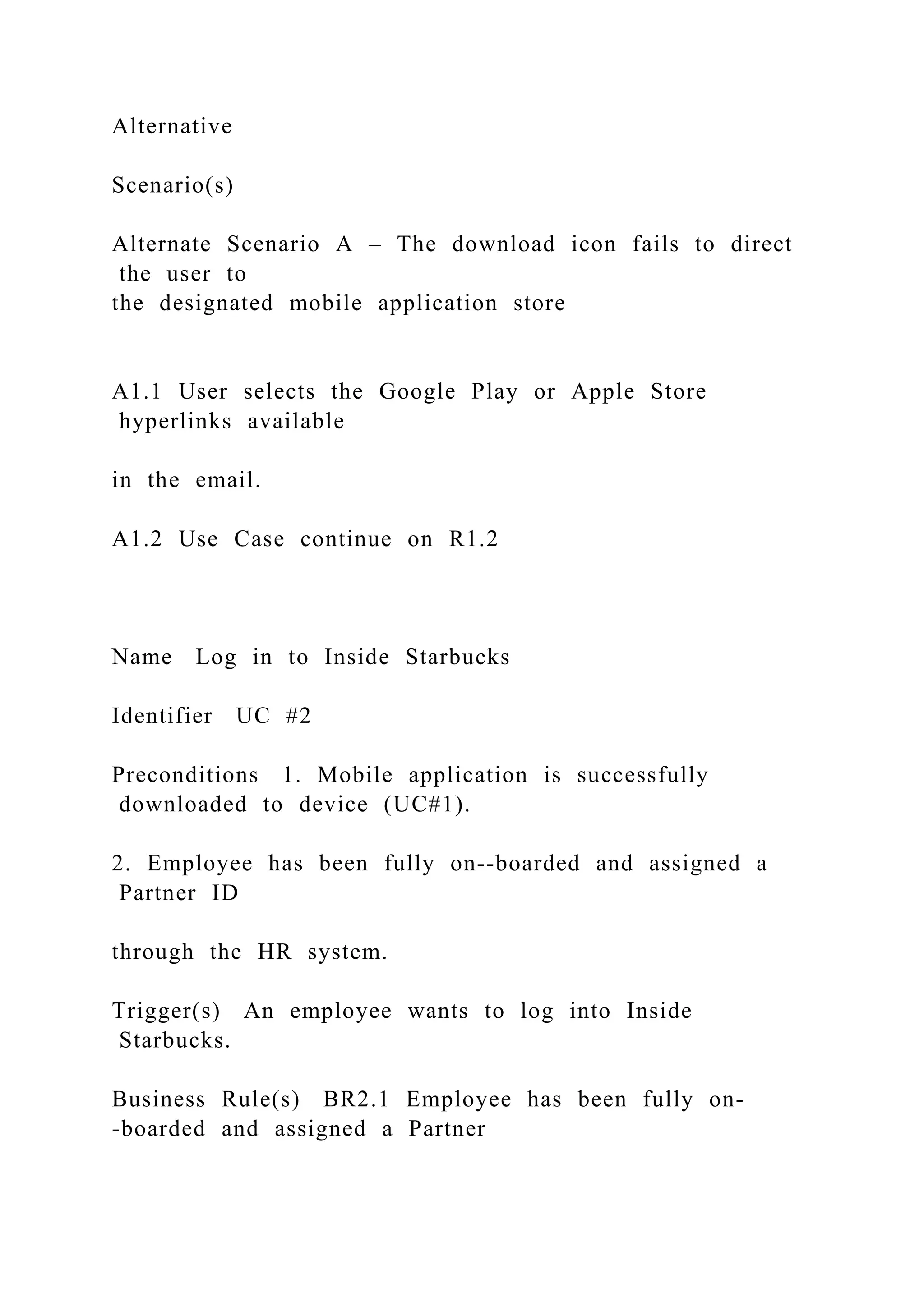 Alternative
Scenario(s)
Alternate Scenario A – The download icon fails to direct
the user to
the designated mobile application store
A1.1 User selects the Google Play or Apple Store
hyperlinks available
in the email.
A1.2 Use Case continue on R1.2
Name Log in to Inside Starbucks
Identifier UC #2
Preconditions 1. Mobile application is successfully
downloaded to device (UC#1).
2. Employee has been fully on--boarded and assigned a
Partner ID
through the HR system.
Trigger(s) An employee wants to log into Inside
Starbucks.
Business Rule(s) BR2.1 Employee has been fully on-
-boarded and assigned a Partner
 