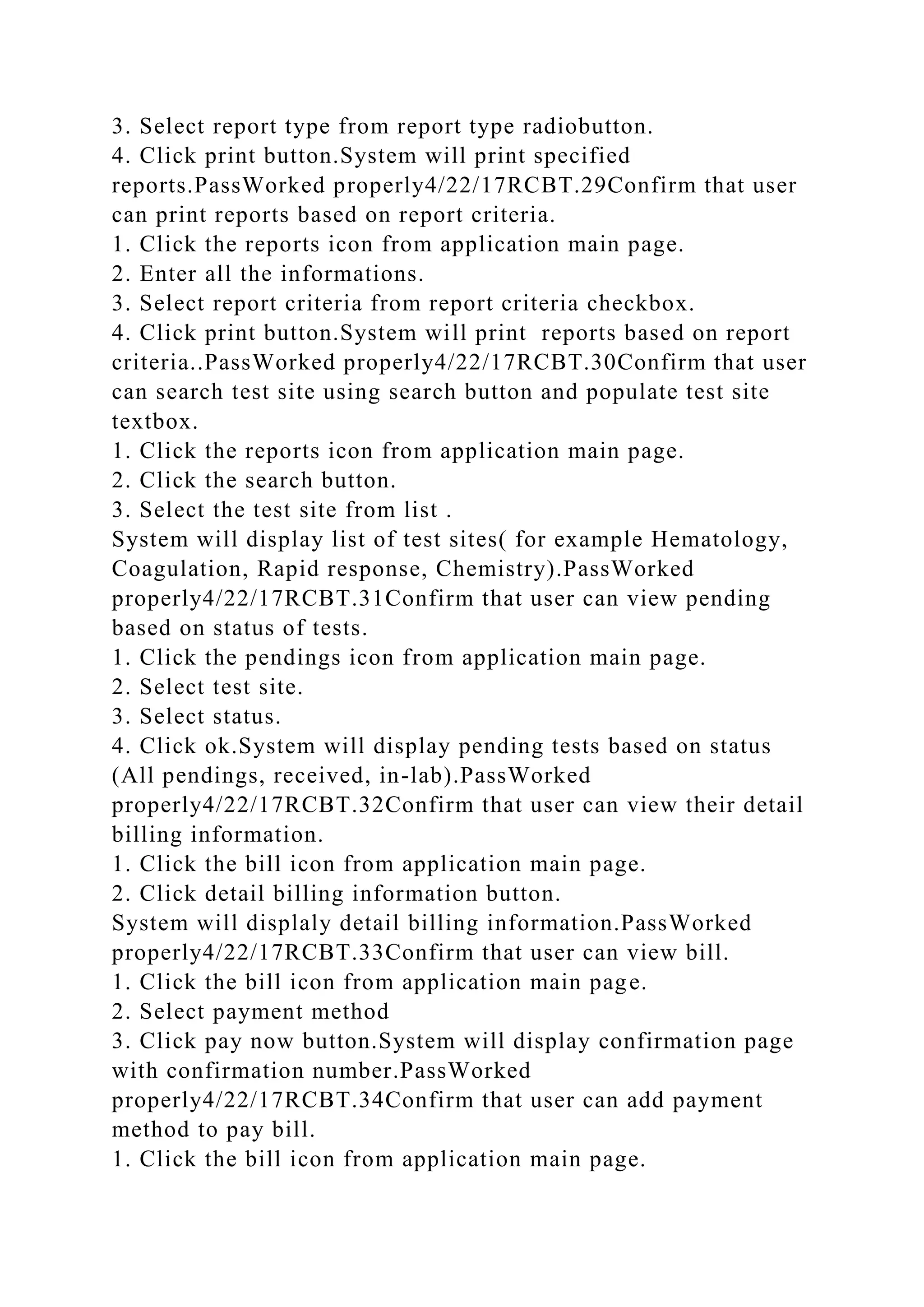 3. Select report type from report type radiobutton.
4. Click print button.System will print specified
reports.PassWorked properly4/22/17RCBT.29Confirm that user
can print reports based on report criteria.
1. Click the reports icon from application main page.
2. Enter all the informations.
3. Select report criteria from report criteria checkbox.
4. Click print button.System will print reports based on report
criteria..PassWorked properly4/22/17RCBT.30Confirm that user
can search test site using search button and populate test site
textbox.
1. Click the reports icon from application main page.
2. Click the search button.
3. Select the test site from list .
System will display list of test sites( for example Hematology,
Coagulation, Rapid response, Chemistry).PassWorked
properly4/22/17RCBT.31Confirm that user can view pending
based on status of tests.
1. Click the pendings icon from application main page.
2. Select test site.
3. Select status.
4. Click ok.System will display pending tests based on status
(All pendings, received, in-lab).PassWorked
properly4/22/17RCBT.32Confirm that user can view their detail
billing information.
1. Click the bill icon from application main page.
2. Click detail billing information button.
System will displaly detail billing information.PassWorked
properly4/22/17RCBT.33Confirm that user can view bill.
1. Click the bill icon from application main page.
2. Select payment method
3. Click pay now button.System will display confirmation page
with confirmation number.PassWorked
properly4/22/17RCBT.34Confirm that user can add payment
method to pay bill.
1. Click the bill icon from application main page.
 